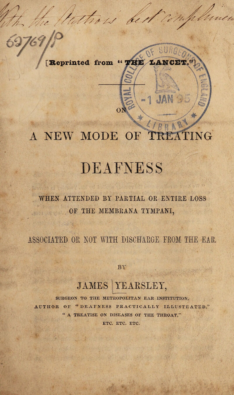 DEAFNESS WHEN ATTENDED BY PARTIAL OR ENTIRE LOSS OF THE MEMBRANA TYMPANX, ASSOCIATED OE NOT WITH DISCHAEGE EEOM THE EAE, BY JAMES YEARSLEY, SURGEON TO THE METROPOLITAN EAR INSTITUTION, AUTHOR OF “DEAFNESS PRACTICALLY ILLUSTRATED,” “ A TREATISE ON DISEASES OF THE THROAT,” ETC. ETC. ETC.