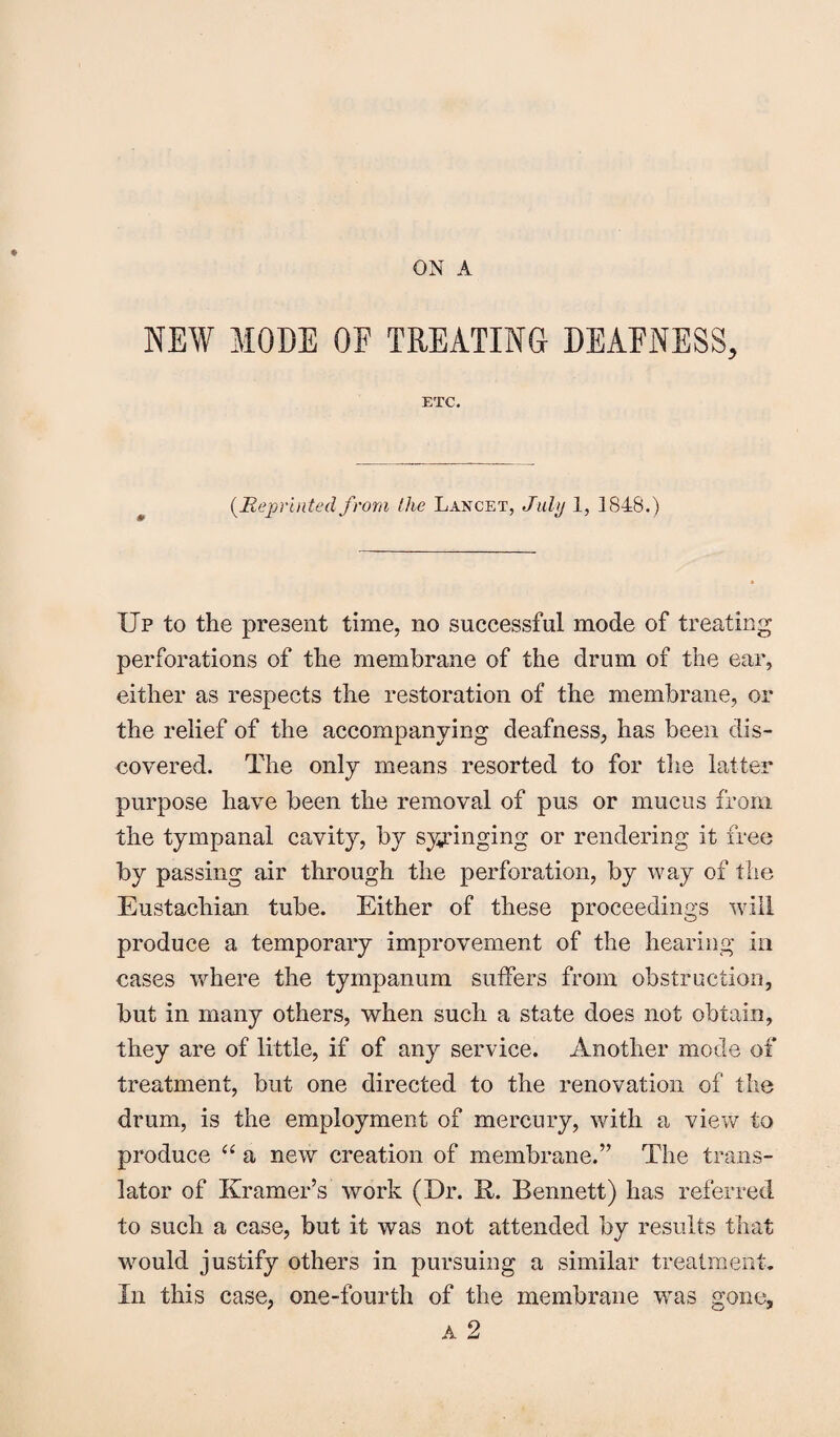 NEW MODE OF TREATING DEAFNESS, ETC. (Reprinted from the Lancet, July 1, 1848.) Up to the present time, no successful mode of treating perforations of the membrane of the drum of the ear, either as respects the restoration of the membrane, or the relief of the accompanying deafness, has been dis¬ covered. The only means resorted to for the latter purpose have been the removal of pus or mucus from the tympanal cavity, by syringing or rendering it free by passing air through the perforation, by way of the Eustachian tube. Either of these proceedings will produce a temporary improvement of the hearing in cases where the tympanum suffers from obstruction, but in many others, when such a state does not obtain, they are of little, if of any service. Another mode of treatment, but one directed to the renovation of the drum, is the employment of mercury, with a view to produce “ a new creation of membrane.” The trans¬ lator of Kramer’s work (Dr. R. Bennett) has referred to such a case, but it was not attended by results that would justify others in pursuing a similar treatment. In this case, one-fourth of the membrane was gone.