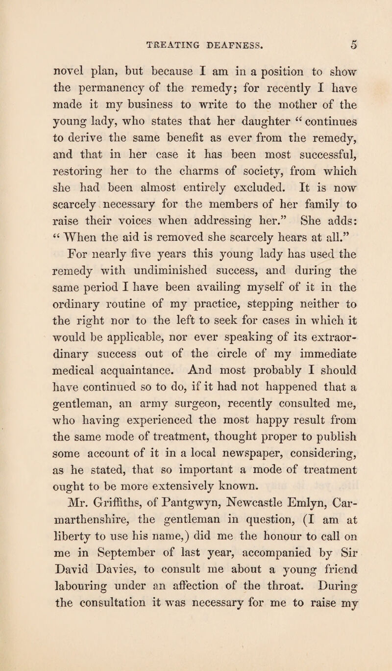 novel plan, but because I am in a position to show the permanency of the remedy; for recently I have made it my business to write to the mother of the young lady, who states that her daughter “ continues to derive the same benefit as ever from the remedy, and that in her case it has been most successful, restoring her to the charms of society, from which she had been almost entirely excluded. It is now scarcely necessary for the members of her family to raise their voices when addressing her.” She adds: “ When the aid is removed she scarcely hears at all.” For nearly five years this young lady has used the remedy with undiminished success, and during the same period I have been availing myself of it in the ordinary routine of my practice, stepping neither to the right nor to the left to seek for cases in which it would be applicable, nor ever speaking of its extraor¬ dinary success out of the circle of my immediate medical acquaintance. And most probably I should have continued so to do, if it had not happened that a gentleman, an army surgeon, recently consulted me, who having experienced the most happy result from the same mode of treatment, thought proper to publish some account of it in a local newspaper, considering, as he stated, that so important a mode of treatment ought to be more extensively known. Mr. Griffiths, of Pantgwyn, Newcastle Emlyn, Car¬ marthenshire, the gentleman in question, (I am at liberty to use his name,) did me the honour to call on me in September of last year, accompanied by Sir David Davies, to consult me about a young friend labouring under an affection of the throat. During the consultation it was necessary for me to raise my