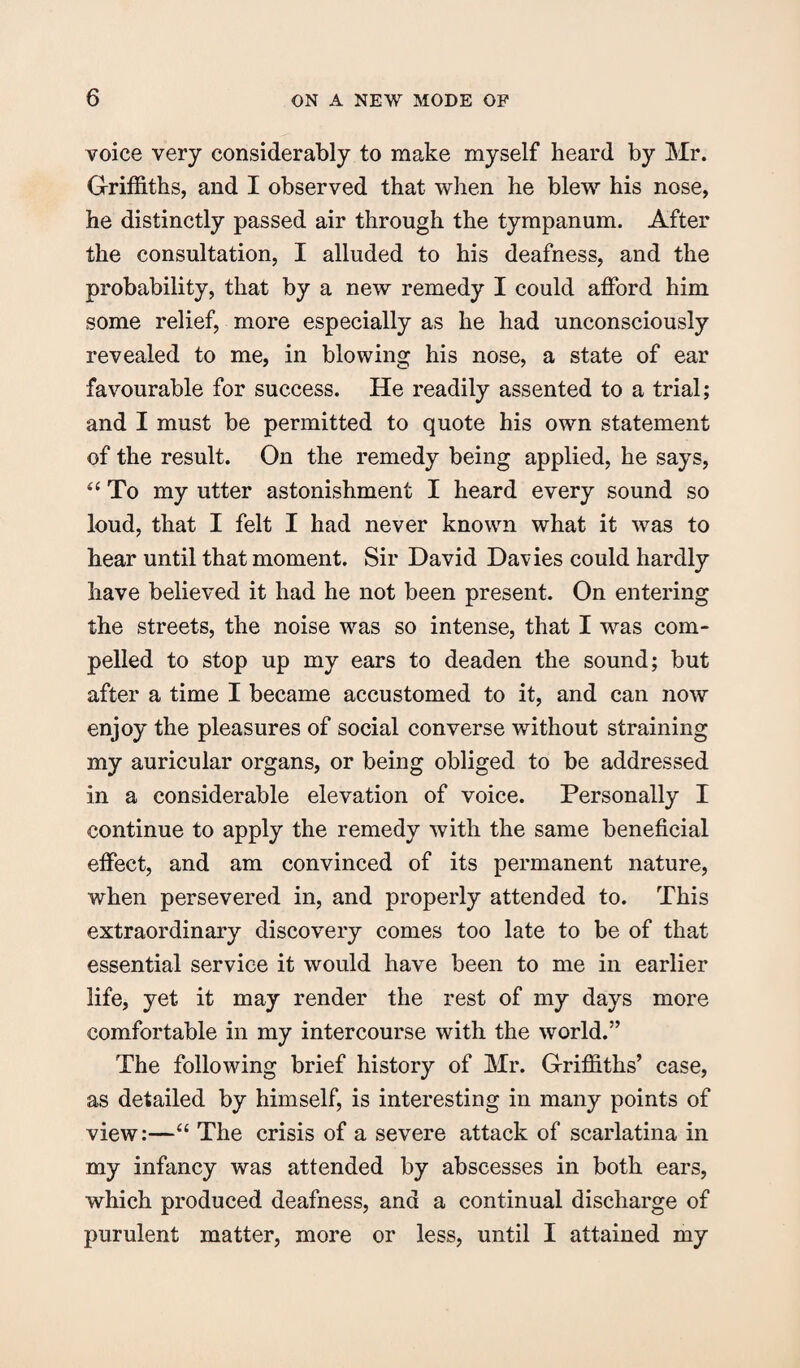 voice very considerably to make myself heard by Mr. Griffiths, and I observed that when he blew his nose, he distinctly passed air through the tympanum. After the consultation, I alluded to his deafness, and the probability, that by a new remedy I could afford him some relief, more especially as he had unconsciously revealed to me, in blowing his nose, a state of ear favourable for success. He readily assented to a trial; and I must be permitted to quote his own statement of the result. On the remedy being applied, he says, “ To my utter astonishment I heard every sound so loud, that I felt I had never known what it was to hear until that moment. Sir David Davies could hardly have believed it had he not been present. On entering the streets, the noise was so intense, that I was com¬ pelled to stop up my ears to deaden the sound; but after a time I became accustomed to it, and can now enjoy the pleasures of social converse without straining my auricular organs, or being obliged to be addressed in a considerable elevation of voice. Personally I continue to apply the remedy with the same beneficial effect, and am convinced of its permanent nature, when persevered in, and properly attended to. This extraordinary discovery comes too late to be of that essential service it would have been to me in earlier life, yet it may render the rest of my days more comfortable in my intercourse with the world.” The following brief history of Mr. Griffiths’ case, as detailed by himself, is interesting in many points of view:—“ The crisis of a severe attack of scarlatina in my infancy was attended by abscesses in both ears, which produced deafness, and a continual discharge of purulent matter, more or less, until I attained my