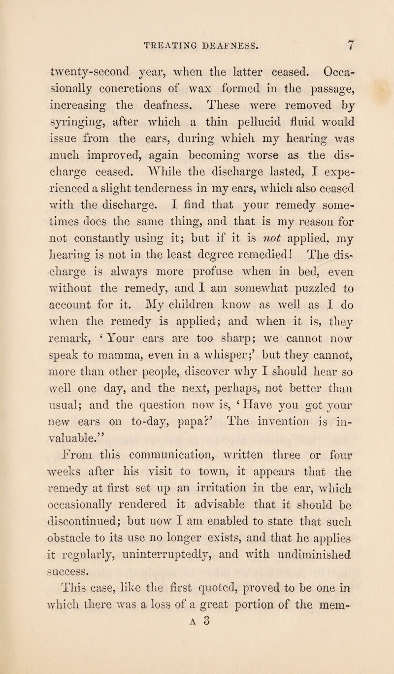 twenty-second year, when the latter ceased. Occa¬ sionally concretions of wax formed in the passage, increasing the deafness. These were removed hJ syringing, after which a thin pellucid fluid would issue from the ears, during which my hearing was much improved, again becoming worse as the dis¬ charge ceased. While the discharge lasted, I expe¬ rienced a slight tenderness in my ears, which also ceased with the discharge. I find that your remedy some¬ times does the same thing, and that is my reason for not constantly using it; but if it is not applied, my hearing is not in the least degree remedied! The dis¬ charge is always more profuse when in bed, even without the remedy, and I am somewhat puzzled to account for it. My children know as well as I do when the remedy is applied; and when it is, they remark, ‘Your ears are too sharp; we cannot now speak to mamma, even in a whisper;’ but they cannot, more than other people, discover why I should hear so well one day, and the next, perhaps, not better than usual; and the question now is, ‘Have you got your new ears on to-day, papa?’ The invention is in¬ valuable.” From this communication, written three or four weeks after his visit to town, it appears that the remedy at first set up an irritation in the ear, which occasionally rendered it advisable that it should be discontinued; but now I am enabled to state that such obstacle to its use no longer exists, and that he applies it regularly, uninterruptedly, and with undiminished success. This case, like the first quoted, proved to be one in which there was a loss of a great portion of the mem- a 3
