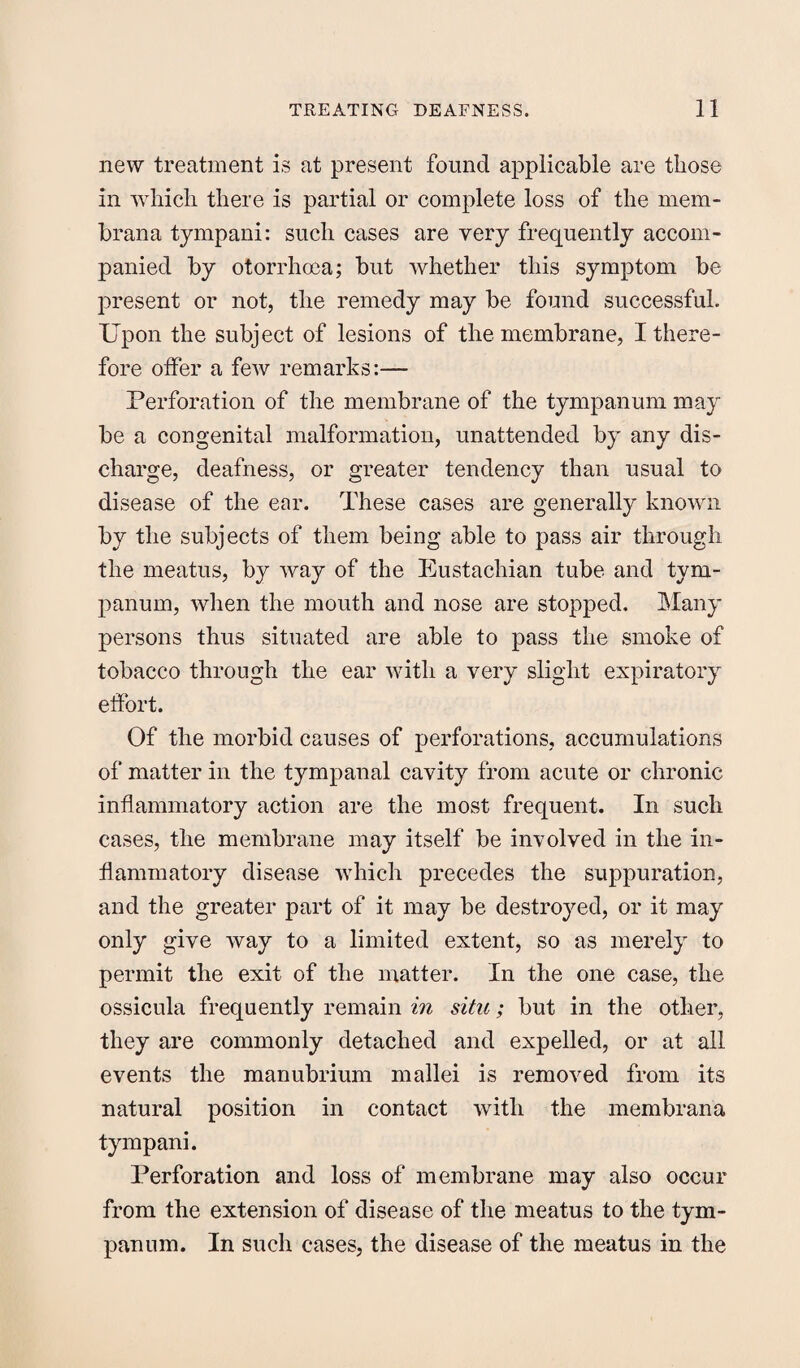 new treatment is at present found applicable are those in which there is partial or complete loss of the mem- brana tympani: such cases are very frequently accom¬ panied by otorrhoea; but whether this symptom be present or not, the remedy may be found successful. Upon the subject of lesions of the membrane, I there¬ fore offer a few remarks:— Perforation of the membrane of the tympanum may be a congenital malformation, unattended by any dis¬ charge, deafness, or greater tendency than usual to disease of the ear. These cases are generally known by the subjects of them being able to pass air through the meatus, by way of the Eustachian tube and tym¬ panum, when the mouth and nose are stopped. Many persons thus situated are able to pass the smoke of tobacco through the ear with a very slight expiratory effort. Of the morbid causes of perforations, accumulations of matter in the tympanal cavity from acute or chronic inflammatory action are the most frequent. In such cases, the membrane may itself be involved in the in¬ flammatory disease which precedes the suppuration, and the greater part of it may be destroyed, or it may only give way to a limited extent, so as merely to permit the exit of the matter. In the one case, the ossicula frequently remain in situ; but in the other, they are commonly detached and expelled, or at all events the manubrium mallei is removed from its natural position in contact with the membrana tympani. Perforation and loss of membrane may also occur from the extension of disease of the meatus to the tym¬ panum. In such cases, the disease of the meatus in the