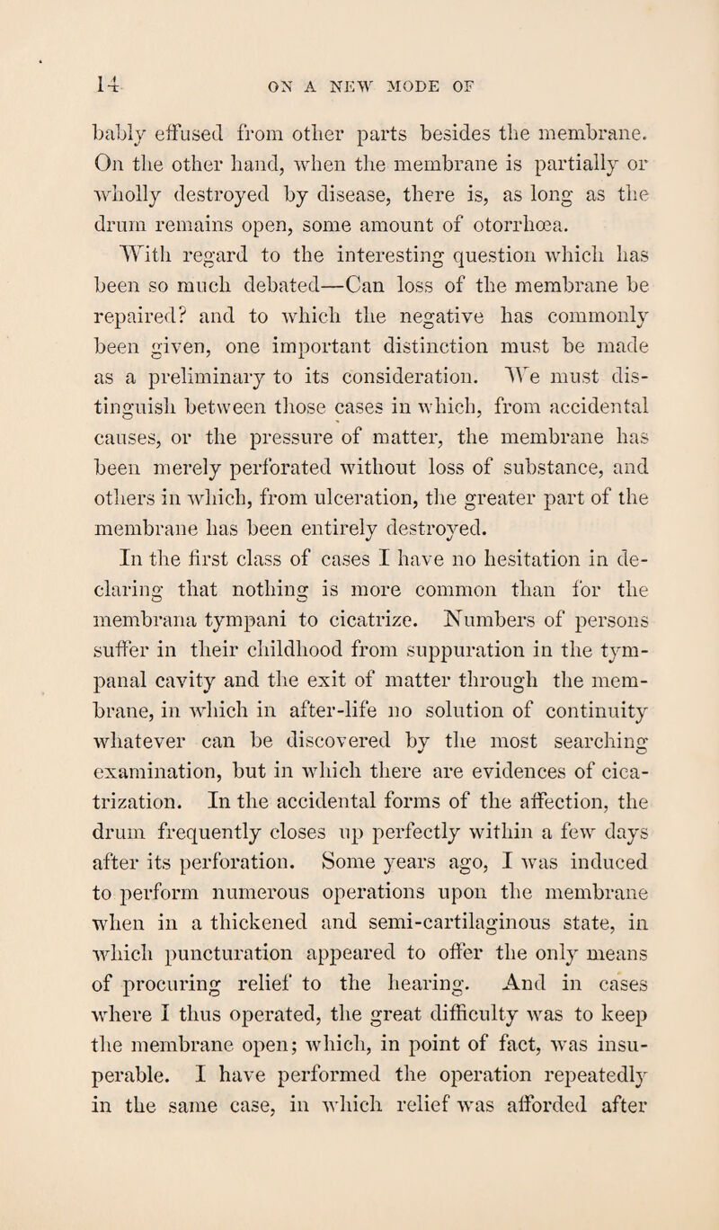 bably effused from other parts besides the membrane. On the other hand, when the membrane is partially or wholly destroyed by disease, there is, as long as the drum remains open, some amount of otorrlioea. With regard to the interesting question which has been so much debated—Can loss of the membrane be repaired? and to which the negative has commonly been given, one important distinction must be made as a preliminary to its consideration. We must dis¬ tinguish between those cases in which, from accidental causes, or the pressure of matter, the membrane has been merely perforated without loss of substance, and others in which, from ulceration, the greater part of the membrane has been entirely destroyed. In the first class of cases I have no hesitation in de¬ claring that nothing is more common than for the membrana tympani to cicatrize. Numbers of persons suffer in their childhood from suppuration in the tym¬ panal cavity and the exit of matter through the mem¬ brane, in which in after-life no solution of continuity whatever can be discovered by the most searching examination, but in which there are evidences of cica¬ trization. In the accidental forms of the affection, the drum frequently closes up perfectly within a few days after its perforation. Some years ago, I was induced to perform numerous operations upon the membrane when in a thickened and semi-cartilaginous state, in which puncturation appeared to offer the only means of procuring relief to the hearing. And in cases where I thus operated, the great difficulty was to keep the membrane open; which, in point of fact, was insu¬ perable. I have performed the operation repeatedly in the same case, in which relief was afforded after