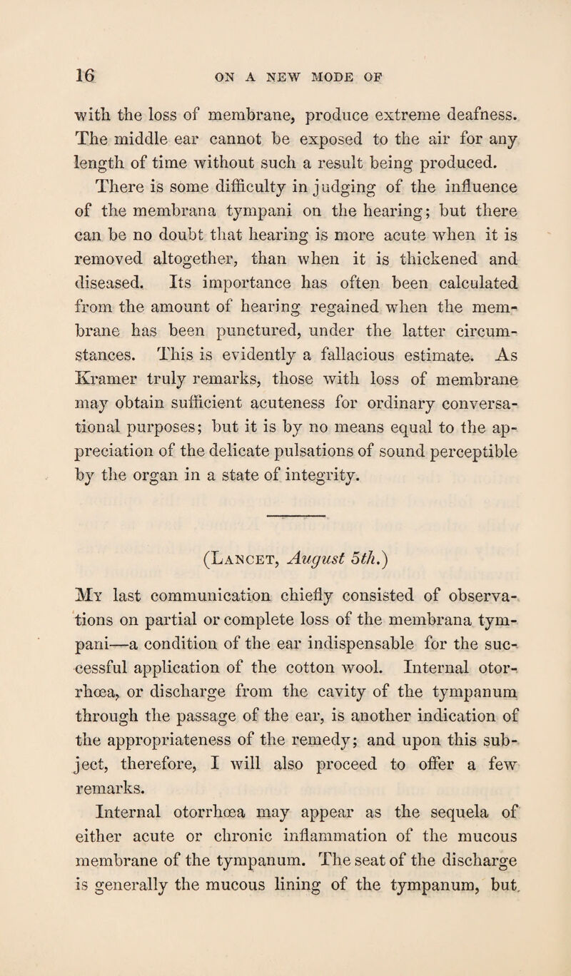witli the loss of membrane, produce extreme deafness. The middle ear cannot be exposed to the air for any length of time without such a result being produced. There is some difficulty in j udging of the influence of the membrana tympani on the hearing; but there can be no doubt that hearing is more acute when it is removed altogether, than when it is thickened and diseased. Its importance has often been calculated from the amount of hearing regained when the mem¬ brane has been punctured, under the latter circum¬ stances. This is evidently a fallacious estimate. As Kramer truly remarks, those with loss of membrane may obtain sufficient acuteness for ordinary conversa¬ tional purposes; but it is by no means equal to the ap¬ preciation of the delicate pulsations of sound perceptible by the organ in a state of integrity. (Lancet, August 5th.) My last communication chiefly consisted of observa¬ tions on partial or complete loss of the membrana tym¬ pani—a condition of the ear indispensable for the suc¬ cessful application of the cotton wool. Internal otor- rhoea, or discharge from the cavity of the tympanum through the passage of the ear, is another indication of the appropriateness of the remedy; and upon this sub¬ ject, therefore, I will also proceed to offer a few remarks. Internal otorrhoea may appear as the sequela of either acute or chronic inflammation of the mucous membrane of the tympanum. The seat of the discharge is generally the mucous lining of the tympanum, but.