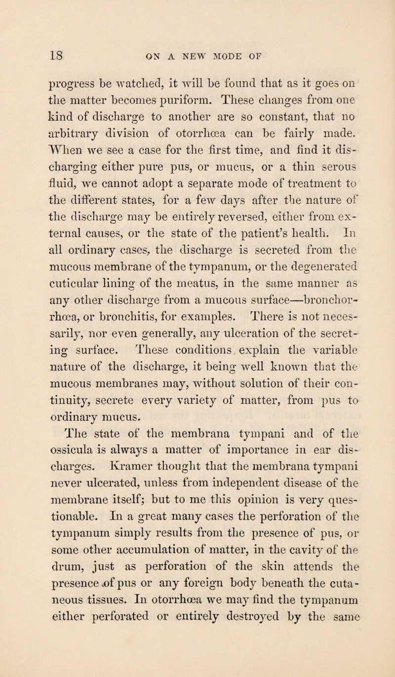 progress be watched, it will be found that as it goes on the matter becomes puriform. These changes from one kind of discharge to another are so constant, that no arbitrary division of otorrlioea can be fairly made. When we see a case for the first time, and find it dis¬ charging either pure pus, or mucus, or a thin serous fluid, we cannot adopt a separate mode of treatment to the different states, for a few days after the nature of the discharge may be entirely reversed, either from ex¬ ternal causes, or the state of the patient’s health. In all ordinary cases, the discharge is secreted from the mucous membrane of the tympanum, or the degenerated cuticular lining of the meatus, in the same manner as any other discharge from a mucous surface—bronchor- rhoea, or bronchitis, for examples. There is not neces¬ sarily, nor even generally, any ulceration of the secret¬ ing surface. These conditions explain the variable nature of the discharge, it being well known that the mucous membranes may, without solution of their con¬ tinuity, secrete every variety of matter, from pus to ordinary mucus. The state of the membrana tympani and of the ossicula is always a matter of importance in ear dis¬ charges. Kramer thought that the membrana tympani never ulcerated, unless from independent disease of the membrane itself; but to me this opinion is very ques¬ tionable. In a great many cases the perforation of the tympanum simply results from the presence of pus, or some other accumulation of matter, in the cavity of the drum, just as perforation of the skin attends the presence ,of pus or any foreign body beneath the cuta¬ neous tissues. In otorrhoea we may find the tympanum either perforated or entirely destroyed by the same