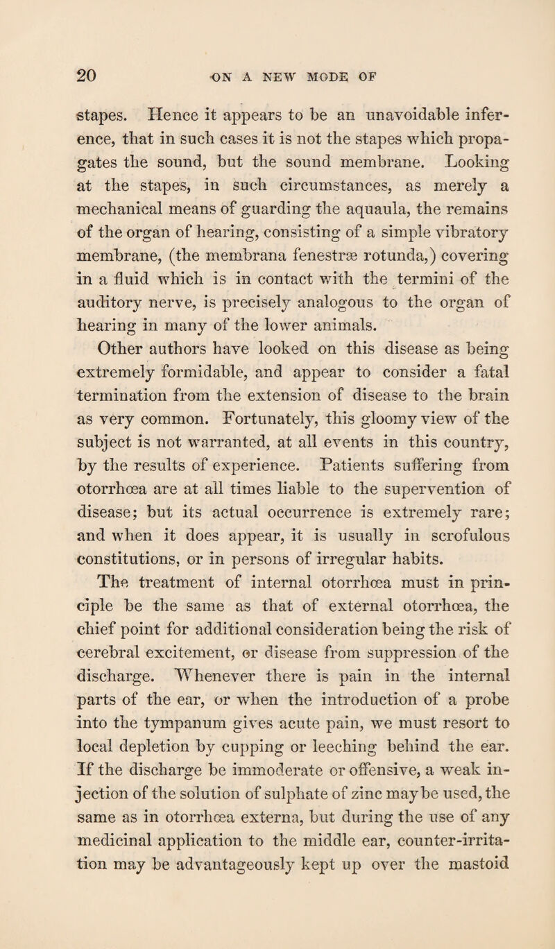 stapes. Hence it appears to be an unavoidable infer¬ ence, that in such cases it is not the stapes which propa¬ gates the sound, but the sound membrane. Looking at the stapes, in such circumstances, as merely a mechanical means of guarding the aquaula, the remains of the organ of hearing, consisting of a simple vibratory membrane, (the membrana fenestras rotunda,) covering in a fluid which is in contact with the termini of the auditory nerve, is precisely analogous to the organ of hearing in many of the lower animals. Other authors have looked on this disease as being extremely formidable, and appear to consider a fatal termination from the extension of disease to the brain as very common. Fortunately, this gloomy view of the subject is not warranted, at all events in this country, by the results of experience. Patients suffering from otorrhoea are at all times liable to the supervention of disease; but its actual occurrence is extremely rare; and when it does appear, it is usually in scrofulous constitutions, or in persons of irregular habits. The treatment of internal otorrhoea must in prin¬ ciple be the same as that of external otorrhoea, the chief point for additional consideration being the risk of cerebral excitement, or disease from suppression of the discharge. Whenever there is pain in the internal parts of the ear, or when the introduction of a probe into the tympanum gives acute pain, we must resort to local depletion by cupping or leeching behind the ear. If the discharge be immoderate or offensive, a weak in¬ jection of the solution of sulphate of zinc maybe used, the same as in otorrhoea externa, but during the use of any medicinal application to the middle ear, counter-irrita¬ tion may be advantageously kept up over the mastoid