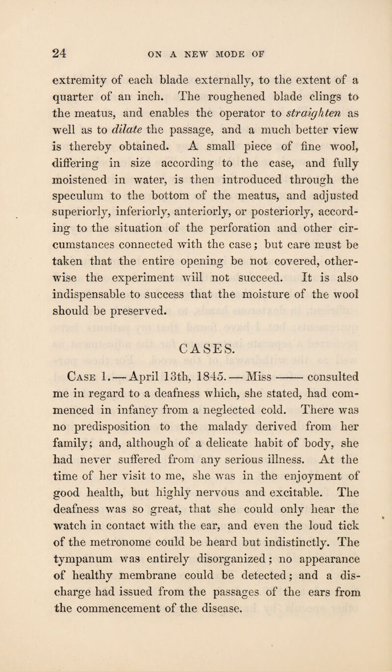 extremity of each blade externally, to the extent of a quarter of an inch. The roughened blade clings to the meatus, and enables the operator to straighten as well as to dilate the passage, and a much better view is thereby obtained. A small piece of fine wool, differing in size according to the case, and fully moistened in water, is then introduced through the speculum to the bottom of the meatus, and adjusted superiorly, inferiorly, anteriorly, or posteriorly, accord¬ ing to the situation of the perforation and other cir¬ cumstances connected with the case; but care must be taken that the entire opening be not covered, other¬ wise the experiment will not succeed. It is also indispensable to success that the moisture of the wool should be preserved. CASES. Case 1. — April 13th, 1845. — Miss-consulted me in regard to a deafness which, she stated, had com¬ menced in infancy from a neglected cold. There was no predisposition to the malady derived from her family; and, although of a delicate habit of body, she had never suffered from any serious illness. At the time of her visit to me, she was in the enjoyment of good health, but highly nervous and excitable. The deafness was so great, that she could only hear the watch in contact with the ear, and even the loud tick of the metronome could be heard but indistinctly. The tympanum was entirely disorganized; no appearance of healthy membrane could be detected; and a dis¬ charge had issued from the passages of the ears from the commencement of the disease.