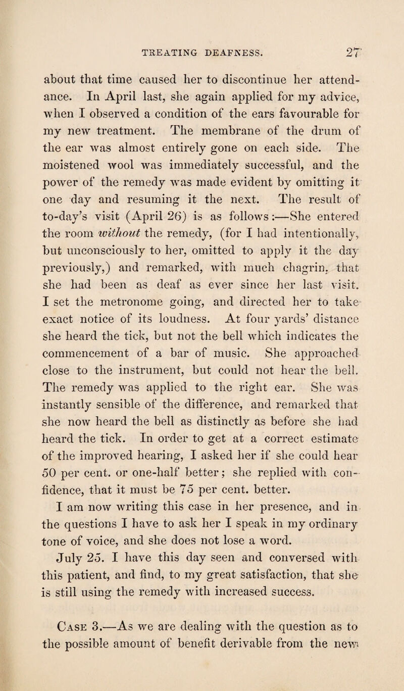 about that time caused her to discontinue her attend¬ ance. In April last, she again applied for my advice, when I observed a condition of the ears favourable for my new treatment. The membrane of the drum of the ear was almost entirely gone on each side. The moistened wool was immediately successful, and the power of the remedy was made evident by omitting it one day and resuming it the next. The result of to-day’s visit (April 26) is as follows:—She entered the room ivithont the remedy, (for I had intentionally, but unconsciously to her, omitted to apply it the day previously,) and remarked, with much chagrin, that she had been as deaf as ever since her last visit. I set the metronome going, and directed her to take exact notice of its loudness. At four yards’ distance she heard the tick, but not the bell which indicates the commencement of a bar of music. She approached close to the instrument, but could not hear the bell. The remedy was applied to the right ear. She was instantly sensible of the difference, and remarked that she now heard the bell as distinctly as before she had heard the tick. In order to get at a correct estimate of the improved hearing, I asked her if she could hear 50 per cent, or one-half better; she replied with con¬ fidence, that it must be 75 per cent, better. I am now writing this case in her presence, and in the questions I have to ask her I speak in my ordinary tone of voice, and she does not lose a word. July 25. I have this day seen and conversed with this patient, and find, to my great satisfaction, that she is still using the remedy with increased success. Case 3.—As we are dealing with the question as to the possible amount of benefit derivable from the new