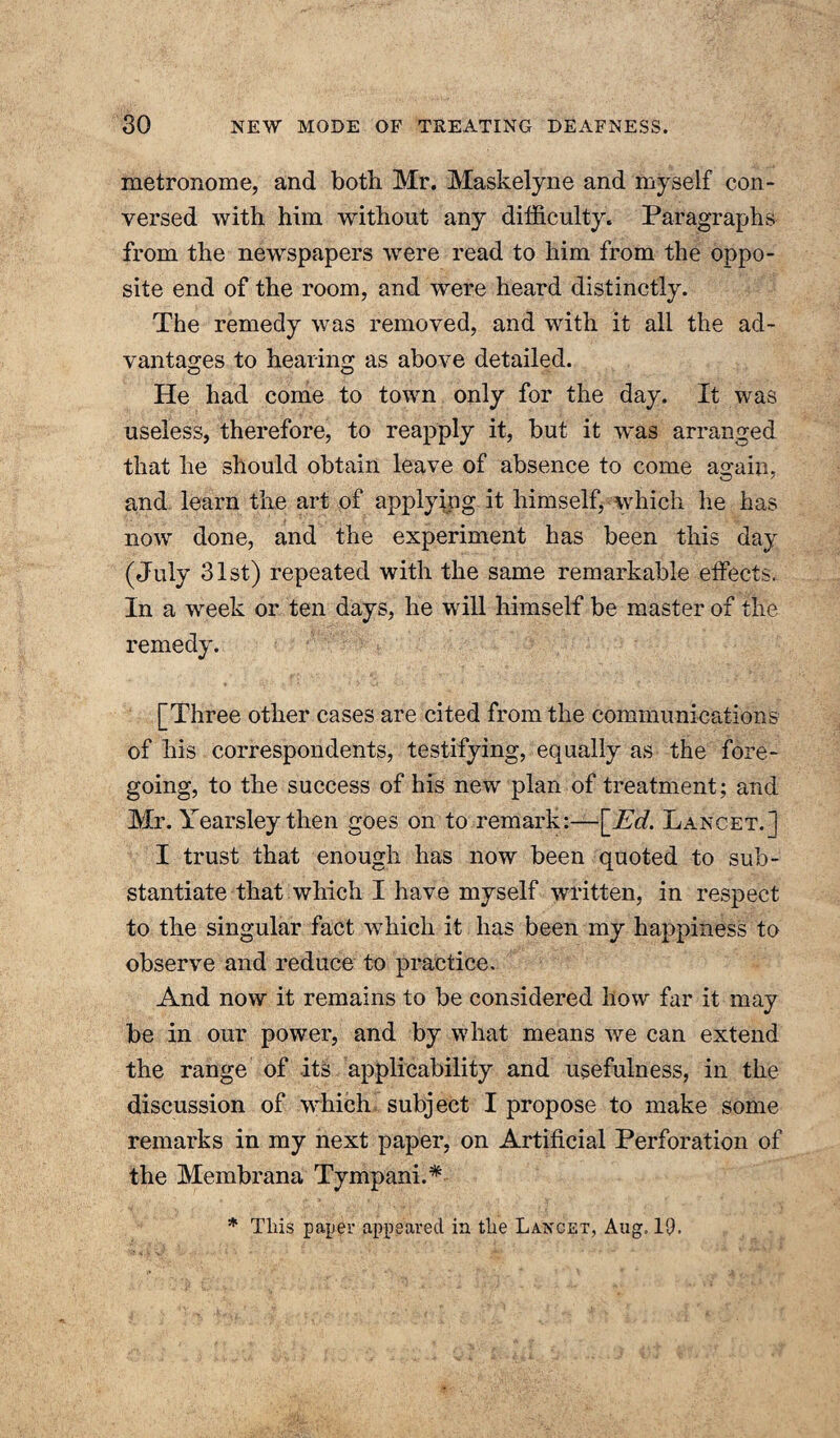 metronome, and both Mr. Maskelyne and myself con¬ versed with him without any difficulty. Paragraphs from the newspapers were read to him from the oppo¬ site end of the room, and were heard distinctly. The remedy was removed, and with it all the ad¬ vantages to hearing as above detailed. He had come to town only for the day. It was useless, therefore, to reapply it, but it was arranged that he should obtain leave of absence to come asrain. and learn the art of applying it himself, which he has now done, and the experiment has been this day (July 31st) repeated with the same remarkable effects. In a week or ten days, he will himself be master of the remedy. [Three other cases are cited from the communications of his correspondents, testifying, equally as the fore¬ going, to the success of his new plan of treatment; and Mr. Yearsley then goes on to remark:—[_Ed. Lancet.] I trust that enough has now been quoted to sub¬ stantiate that which I have myself written, in respect to the singular fact which it has been my happiness to observe and reduce to practice. And now it remains to be considered how far it may be in our power, and by what means we can extend the range of its applicability and usefulness, in the discussion of which subject I propose to make some remarks in my next paper, on Artificial Perforation of the Membrana Tympani.* * This paper appeared in the Lancet, Aug. 19.