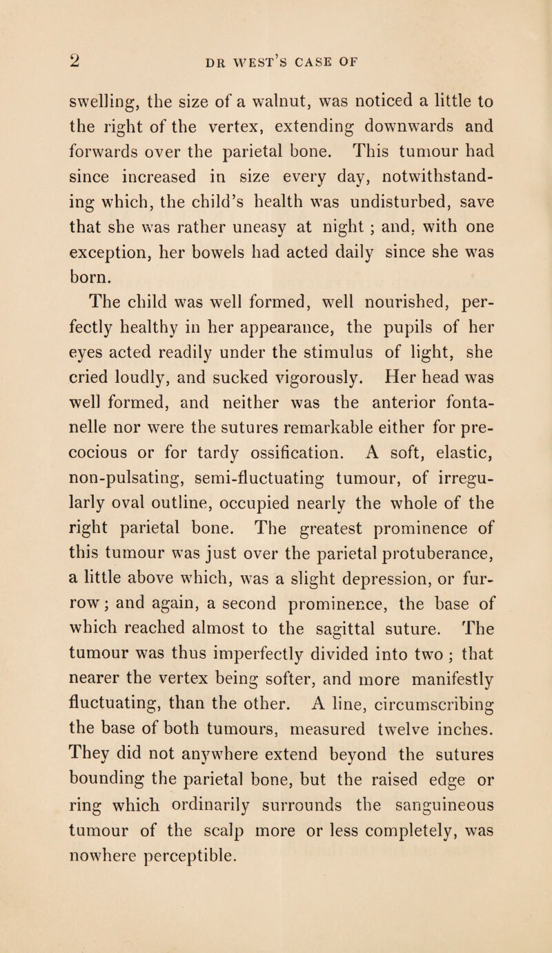 swelling, the size of a walnut, was noticed a little to the right of the vertex, extending downwards and forwards over the parietal bone. This tumour had since increased in size every day, notwithstand¬ ing which, the child’s health was undisturbed, save that she was rather uneasy at night ; and. with one exception, her bowels had acted daily since she was born. The child was well formed, well nourished, per¬ fectly healthy in her appearance, the pupils of her eyes acted readily under the stimulus of light, she cried loudly, and sucked vigorously. Her head was well formed, and neither was the anterior fonta- nelle nor were the sutures remarkable either for pre¬ cocious or for tardy ossification. A soft, elastic, non-pulsating, semi-fluctuating tumour, of irregu¬ larly oval outline, occupied nearly the whole of the right parietal bone. The greatest prominence of this tumour was just over the parietal protuberance, a little above which, was a slight depression, or fur¬ row ; and again, a second prominence, the base of which reached almost to the sagittal suture. The tumour was thus imperfectly divided into two ; that nearer the vertex being softer, and more manifestly fluctuating, than the other. A line, circumscribing the base of both tumours, measured twelve inches. They did not anywhere extend beyond the sutures bounding the parietal bone, but the raised edge or ring which ordinarily surrounds the sanguineous tumour of the scalp more or less completely, was nowhere perceptible.