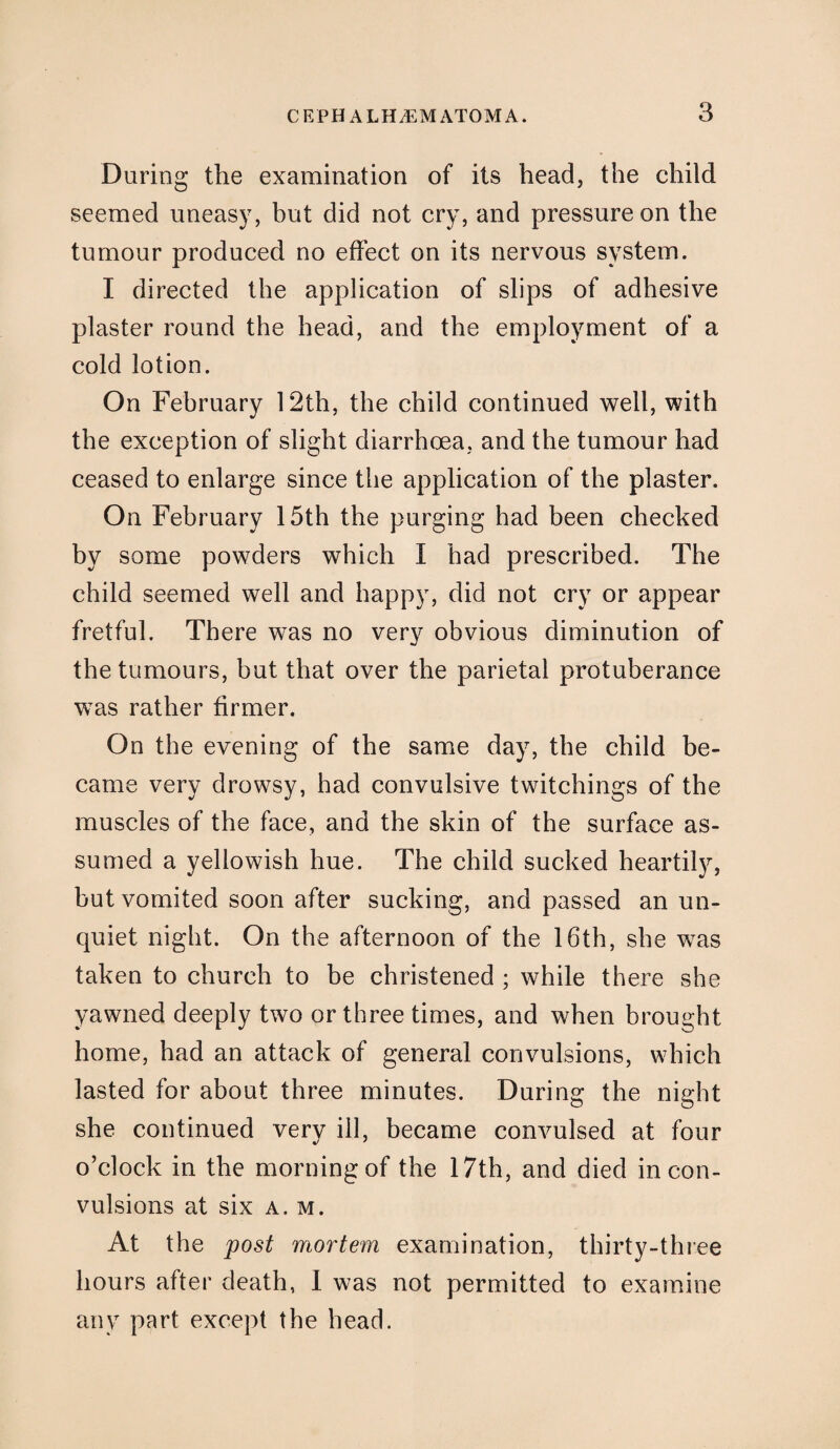 During the examination of its head, the child seemed uneasy, but did not cry, and pressure on the tumour produced no effect on its nervous system. I directed the application of slips of adhesive plaster round the head, and the employment of a cold lotion. On February 12th, the child continued well, with the exception of slight diarrhoea, and the tumour had ceased to enlarge since the application of the plaster. On February 15th the purging had been checked by some powders which I had prescribed. The child seemed well and happy, did not cry or appear fretful. There was no very obvious diminution of the tumours, but that over the parietal protuberance was rather firmer. On the evening of the same day, the child be¬ came very drowsy, had convulsive twitchings of the muscles of the face, and the skin of the surface as¬ sumed a yellowish hue. The child sucked heartily, but vomited soon after sucking, and passed an un¬ quiet night. On the afternoon of the 16th, she was taken to church to be christened ; while there she yawned deeply two or three times, and when brought home, had an attack of general convulsions, which lasted for about three minutes. During the night she continued very ill, became convulsed at four o’clock in the morning of the 17th, and died in con¬ vulsions at six a. m. At the post mortem examination, thirty-three hours after death, I was not permitted to examine any part except the head.