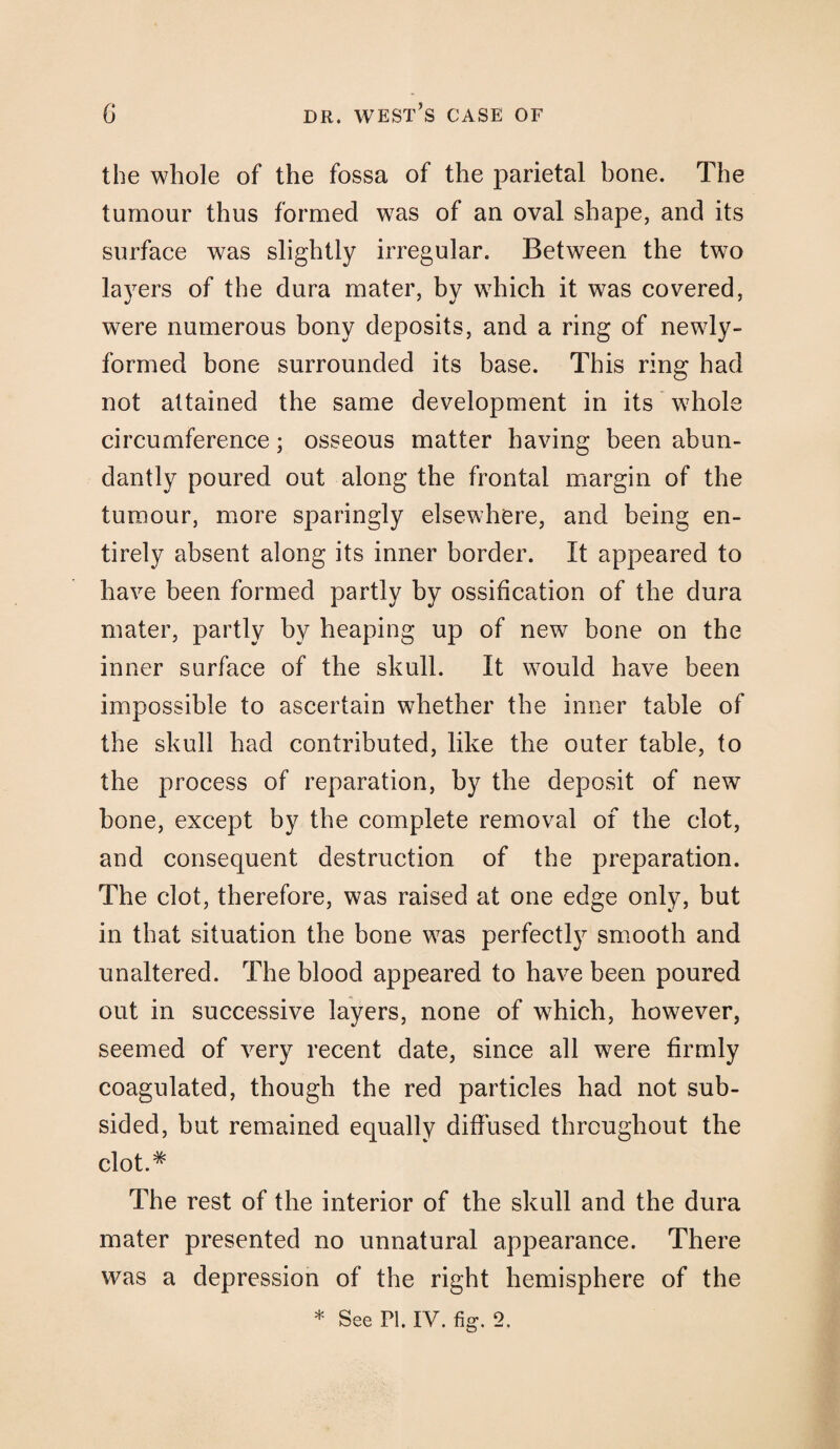 the whole of the fossa of the parietal bone. The tumour thus formed was of an oval shape, and its surface was slightly irregular. Between the two layers of the dura mater, by which it was covered, were numerous bony deposits, and a ring of newly- formed bone surrounded its base. This ring had not attained the same development in its whole circumference; osseous matter having been abun¬ dantly poured out along the frontal margin of the tumour, more sparingly elsewhere, and being en¬ tirely absent along its inner border. It appeared to have been formed partly by ossification of the dura mater, partly by heaping up of new bone on the inner surface of the skull. It would have been impossible to ascertain whether the inner table of the skull had contributed, like the outer table, to the process of reparation, by the deposit of new bone, except by the complete removal of the clot, and consequent destruction of the preparation. The clot, therefore, was raised at one edge only, but in that situation the bone was perfectly smooth and unaltered. The blood appeared to have been poured out in successive layers, none of which, however, seemed of very recent date, since all were firmly coagulated, though the red particles had not sub¬ sided, but remained equally diffused throughout the clot.# The rest of the interior of the skull and the dura mater presented no unnatural appearance. There was a depression of the right hemisphere of the