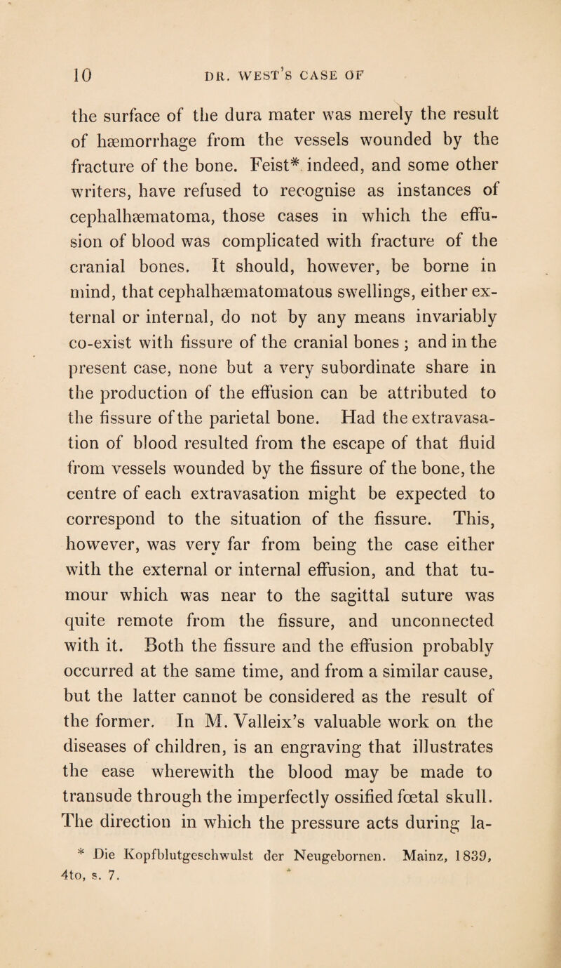 the surface of the dura mater was merely the result of haemorrhage from the vessels wounded by the fracture of the bone. Feist# indeed, and some other writers, have refused to recognise as instances of cephalhaematoma, those cases in which the effu¬ sion of blood was complicated with fracture of the cranial bones. It should, however, be borne in mind, that cephalhaematomatous swellings, either ex¬ ternal or internal, do not by any means invariably co-exist with fissure of the cranial bones ; and in the present case, none but a very subordinate share in the production of the effusion can be attributed to the fissure of the parietal bone. Had the extravasa¬ tion of blood resulted from the escape of that fluid from vessels wounded by the fissure of the bone, the centre of each extravasation might be expected to correspond to the situation of the fissure. This, however, was very far from being the case either with the external or internal effusion, and that tu¬ mour which was near to the sagittal suture was quite remote from the fissure, and unconnected with it. Both the fissure and the effusion probably occurred at the same time, and from a similar cause, but the latter cannot be considered as the result of the former. In M. Valleix’s valuable work on the diseases of children, is an engraving that illustrates the ease wherewith the blood may be made to transude through the imperfectly ossified foetal skull. The direction in which the pressure acts during la- * Die Kopfblutgeschwulst der Neugebornen. Mainz, 1839, 4to, s. 7.