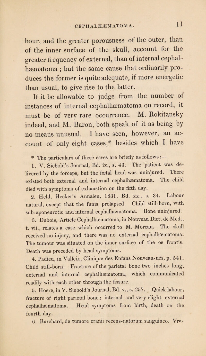 hour, and the greater porousness of the outer, than of the inner surface of the skull, account for the greater frequency of external, than of internal cephal- hsematoma ; but the same cause that ordinarily pro¬ duces the former is quite adequate, if more energetic than usual, to give rise to the latter. If it be allowable to judge from the number of instances of internal cephalhsematoma on record, it must be of very rare occurrence. M. Rokitansky indeed, and M. Baron, both speak of it as being by no means unusual. I have seen, however, an ac¬ count of only eight cases,* besides which I have * The particulars of these cases are briefly as follows :— 1. V. Siebold’s Journal, Bd. ix., s. 43. The patient was de¬ livered by the forceps, but the foetal head was uninjured. There existed both external and internal cephalhsematoma. The child died with symptoms of exhaustion on the fifth day. 2. Held, Hecker’s Annalen, 1831, Bd. xx., s. 34. Labour natural, except that the funis prolapsed. Child still-born, with sub-aponeurotic and internal cephalhsematoma. Bone uninjured. 3. Dubois, Article Cephalhsematoma, in Nouveau Diet, de Med., t. vii., relates a case which occurred to M. Moreau. The skull received no injury, and there was no external cephalhsematoma. The tumour was situated on the inner surface of the os frontis. Death was preceded by head symptoms. 4. Padieu, in Valleix, Clinique des Enfans Nouveau-nes, p. 541. Child still-born. Fracture of the parietal bone two inches long, external and internal cephallisematoma, which communicated readily with each other through the fissure. 5. Hoere, in V. Siebold’s Journal, Bd. v., s. 257. Quick labour, fracture of right parietal bone ; internal and very slight external cephalhaematoma. Head symptoms from birth, death on the fourth day. 6. Burchard, de tumore cranii recens-natorum sanguineo. Vra-