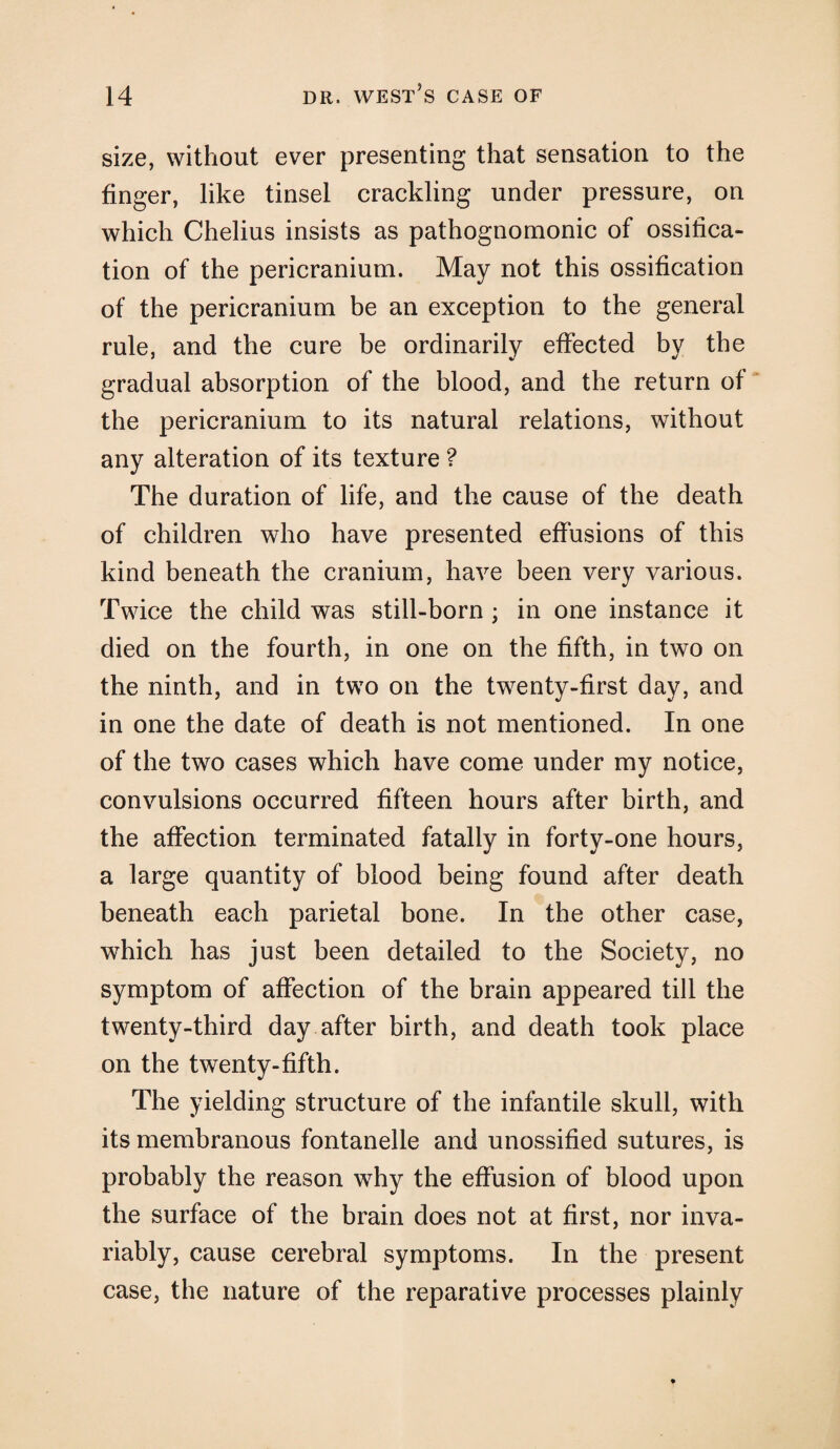 size, without ever presenting that sensation to the finger, like tinsel crackling under pressure, on which Chelius insists as pathognomonic of ossifica¬ tion of the pericranium. May not this ossification of the pericranium be an exception to the general rule, and the cure be ordinarily effected by the gradual absorption of the blood, and the return of the pericranium to its natural relations, without any alteration of its texture ? The duration of life, and the cause of the death of children who have presented effusions of this kind beneath the cranium, have been very various. Twice the child was still-born ; in one instance it died on the fourth, in one on the fifth, in two on the ninth, and in two on the twenty-first day, and in one the date of death is not mentioned. In one of the two cases which have come under my notice, convulsions occurred fifteen hours after birth, and the affection terminated fatally in forty-one hours, a large quantity of blood being found after death beneath each parietal bone. In the other case, which has just been detailed to the Society, no symptom of affection of the brain appeared till the twenty-third day after birth, and death took place on the twenty-fifth. The yielding structure of the infantile skull, with its membranous fontanelle and unossified sutures, is probably the reason why the effusion of blood upon the surface of the brain does not at first, nor inva¬ riably, cause cerebral symptoms. In the present case, the nature of the reparative processes plainly