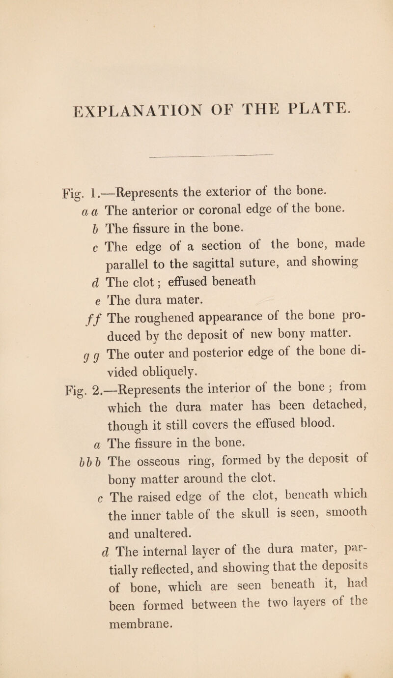 EXPLANATION OF THE PLATE, Fig. 1—Represents the exterior of the bone. a a The anterior or coronal edge of the bone. b The fissure in the bone. c The edge of a section of the bone, made parallel to the sagittal suture, and showing d The clot; effused beneath e The dura mater. ff The roughened appearance of the bone pro¬ duced by the deposit of new bony matter. g g The outer and posterior edge of the bone di¬ vided obliquely. Fig. 2—Represents the interior of the bone ; from which the dura mater has been detached, though it still covers the effused blood, a The fissure in the bone. bbb The osseous ring, formed by the deposit of bony matter around the clot. c The raised edge of the clot, beneath which the inner table of the skull is seen, smooth and unaltered. d The internal layer of the dura mater, par¬ tially reflected, and showing that the deposits of bone, which are seen beneath it, had been formed between the two layers of the membrane.