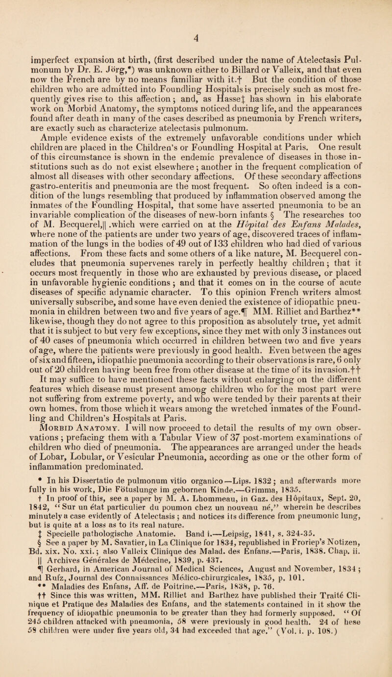 imperfect expansion at birth, (first described under the name of Atelectasis Pul- monum by Dr. E. Jorg,*) was unknown either to Billard or Valleix, and that even now the French are by no means familiar with it.f But the condition of those children who are admitted into Foundling Hospitals is precisely such as most fre¬ quently gives rise to this affection; and, as Hasse^: has shown in his elaborate work on Morbid Anatomy, the symptoms noticed during life, and the appearances found after death in many of the cases described as pneumonia by French writers, are exactly such as characterize atelectasis pulmonum. Ample evidence exists of the extremely unfavorable conditions under which children are placed in the Children’s or Foundling Hospital at Paris. One result of this circumstance is shown in the endemic prevalence of diseases in those in¬ stitutions such as do not exist elsewhere; another in the frequent complication of almost all diseases with other secondary affections. Of these secondary affections gastro-enteritis and pneumonia are the most frequent. So often indeed is a con¬ dition of the lungs resembling that produced by inflammation observed among the inmates of the Foundling Hospital, that some have asserted pneumonia to be an invariable complication of the diseases of new-born infants § The researches too of M. Becquerel,|| .which were carried on at the Hopital des Enfans Malades, where none of the patients are under two years of age, discovered traces of inflam¬ mation of the lungs in the bodies of 49 out of 133 children who had died of various affections. From these facts and some others of a like nature, M. Becquerel con¬ cludes that pneumonia supervenes rarely in perfectly healthy children; that it occurs most frequently in those who are exhausted by previous disease, or placed in unfavorable hygienic conditions ; and that it comes on in the course of acute diseases of specific adynamic character. To this opinion French writers almost universally subscribe, and some have even denied the existence of idiopathic pneu¬ monia in children between two and five years of age.^[ MM. Rilliet and Barthez** likewise, though they do not agree to this proposition as absolutely true, yet admit that it is subject to but very few exceptions, since they met with only 3 instances out of 40 cases of pneumonia which occurred in children between two and five years of age, where the patients were previously in good health. Even between the ages of six and fifteen, idiopathic pneumonia according to their observations is rare, 6 only out of 20 children having been free from other disease at the time of its invasion.ff It may suffice to have mentioned these facts without enlarging on the different features which disease must present among children who for the most part were not suffering from extreme poverty, and w7ho were tended by their parents at their o wn homes, from those which it wears among the wretched inmates of the Found¬ ling and Children’s Hospitals at Paris. Morbid Anatomy. I will now proceed to detail the results of my own obser¬ vations ; prefacing them with a Tabular View of 37 post-mortem examinations of children who died of pneumonia. The appearances are arranged under the heads of Lobar, Lobular, or Vesicular Pneumonia, according as one or the other form of inflammation predominated. • In his Dissertatio de pulmonum vitio organico—Lips. 1832; and afterwards more fully in his work, Die Fotuslunge im gebornen Kinde.—Grimma, 1835. t In proof of this, see a paper by M. A. Lhommeau, in Gaz. des Hopitaux, Sept. 20, 1842, “Sur un etat particulier da poumon chez un nouveau ne,” wherein he describes minutely a case evidently of Atelectasis ; and notices its difference from pneumonic lung, but is quite at a loss as to its real nature. X Specielle pathologische Anatomie. Band i.—Leipsig, 1841, s. 324-35. § See a paper by M. Savatier, in La Clinique for 1834, republished in Froriep’s Notizen, Bd. xix. No. xxi.; also Valleix Clinique des Malad. des Enfans.—Paris, 1838. Chap. ii. || Archives Generates de Medecine, 1839, p. 437. <fj Gerhard, in American Journal of Medical Sciences, August and November, 1834 ; and Ruiz, Journal des Connaissances Medico-chirurgicales, 1835, p. 101. ** Maladies des Enfans, Aff. de Poitrine.—Paris, 1838, p. 70. ft Since this was written, MM. Rilliet and Barthez have published their Traits Cli¬ nique et Pratique des Maladies des Enfans, and the statements contained in it show the frequency of idiopathic pneumonia to be greater than they had formerly supposed. “ Of 245 children attacked with pneumonia, 58 were previously in good health. 24 of hese 59 children wrere under five years old, 34 had exceeded that age.” (Vol. i. p. 108.)