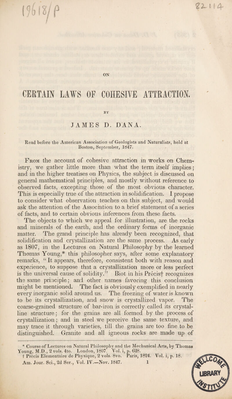 ON CERTAIN LAWS OF COHESIVE ATTRACTION. BY JAMES D. DANA. Read before the American Association of Geologists and Naturalists, held at Boston, September, 1847. From the account of cohesive attraction in works on Chem¬ istry, we gather little more than what the term itself implies ; and in the higher treatises on Physics, the subject is discussed on general mathematical principles, and mostly without reference to observed facts, excepting those of the most obvious character. This is especially true of the attraction in solidification. I propose to consider what observation teaches on this subject, and would ask the attention of the Association to a brief statement of a series of facts, and to certain obvious inferences from these facts. The objects to which we appeal for illustration, are the rocks and minerals of the earth, and the ordinary forms of inorganic matter. The grand principle has already been recognized, that solidification and crystallization are the same process. As early as 1807, in the Lectures on Natural Philosophy by the learned Thomas Young,* this philosopher says, after some explanatory remarks, “ It appears, therefore, consistent both with reason and experience, to suppose that a crystallization more or less perfect is the universal cause of solidity.” Biot in his Precisf recognizes the same principle; and other names favoring this conclusion might be mentioned. The fact is obviously exemplified in nearly every inorganic solid around us. The freezing of water is known to be its crystallization, and snow is crystallized vapor. The coarse-grained structure of bar-iron is correctly called its crystal¬ line structure: for the grains are all formed by the process of crystallization; and in steel we perceive the same texture, and may trace it through varieties, till the grains are too fine to be distinguished. Granite and all igneous rocks are made up of * Course of Lectures on Natural Philosophy and the Mechanical Arts, by Thomas Young, M.D., 2 vols. 4to. London, 1807. Vol. i, p. 628. t Pr6cis Elementaire de Physique, 2 vols. 8vo. Paris, 1824. Vol. i, p. 18. Am. Jour. Sci., 2d Ser., Vol. IV.—Nov. 1847. 1