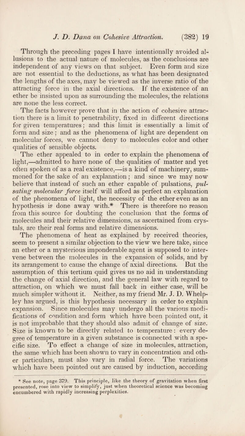 Through the preceding pages I have intentionally avoided al¬ lusions to the actual nature of molecules, as the conclusions are independent of any views on that subject. Even form and size are not essential to the deductions, as what has been designated the lengths of the axes, may be viewed as the inverse ratio of the attracting force in the axial directions. If the existence of an ether be insisted upon as surrounding the molecules, the relations are none the less correct. The facts however prove that in the action of cohesive attrac¬ tion there is a limit to penetrability, fixed in different directions for given temperatures; and this limit is essentially a limit of form and size ; and as the phenomena of light are dependent on molecular forces, we cannot deny to molecules color and other qualities of sensible objects. The ether appealed to in order to explain the phenomena of light,—admitted to have none of the qualities of matter and yet often spoken of as a real existence,—is a kind of machinery, sum¬ moned for the sake of an explanation; and since we may now believe that instead of such an ether capable of pulsations, pul¬ sating molecular force itself will afford as perfect an explanation of the phenomena of light, the necessity of the ether even as an hypothesis is done away with.* There is therefore no reason from this source for doubting the conclusion that the forms of molecules and their relative dimensions, as ascertained from crys¬ tals, are their real forms and relative dimensions. The phenomena of heat as explained by received theories, seem to present a similar objection to the view we here take, since an ether or a mysterious imponderable agent is supposed to inter¬ vene between the molecules in the expansion of solids, and by its arrangement to cause the change of axial directions. But the assumption of this tertium quid gives us no aid in understanding the change of axial direction, and the general law with regard to attraction, on which we must fall back in either case, will be much simpler without it. Neither, as my friend Mr. J. D. Whelp- ley has argued, is this hypothesis necessary in order to explain expansion. Since molecules may undergo all the various modi¬ fications of condition and form which have been pointed out, it is not improbable that they should also admit of change of size. Size is known to be directly related to temperature : every de¬ gree of temperature in a given substance is connected with a spe¬ cific size. To effect a change of size in molecules, attraction, the same which has been shown to vary in concentration and oth¬ er particulars, must also vary in radial force. The variations which have been pointed out are caused by induction, according * See note, page 379. This principle, like the theory of gravitation when first presented, rose into view to simplify, just when theoretical science was becoming encumbered with rapidly increasing perplexities.