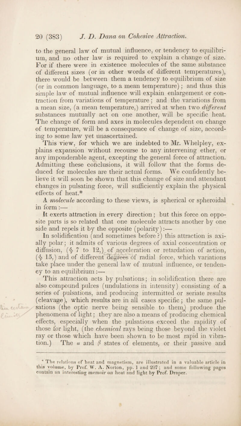 to the general law of mutual influence, or tendency to equilibri¬ um, and no other law is required to explain a change of size. For if there were in existence molecules of the same substance of different sizes (or in other words of different temperatures), there would be between them a tendency to equilibrium of size (or in common language, to a mean temperature); and thus this simple law of mutual influence will explain enlargement or con¬ traction from variations of temperature; and the variations from a mean size, (a mean temperature,) arrived at when two different substances mutually act on one another, will be specific heat. The change of form and axes in molecules dependent on change of temperature, will be a consequence of change of size, accord¬ ing to some law yet unascertained. This view, for which we are indebted to Mr. Whelpley, ex¬ plains expansion without recourse to any intervening ether, or any imponderable agent, excepting the general force of attraction. Admitting these conclusions, it will follow that the forms de¬ duced for molecules are their actual forms. We confidently be¬ lieve it will soon be shown that this change of size and attendant changes in pulsating force, will sufficiently explain the physical effects of heat.* A molecule according to these views, is spherical or spheroidal in form:— It exerts attraction in every direction; but this force on oppo¬ site parts is so related that one molecule attracts another by one side and repels it by the opposite (polarity):— In solidification (and sometimes before?) this attraction is axi¬ ally polar; it admits of various degrees of axial concentration or diffusion, (§ 7 to 12,) of acceleration or retardation of action, (<§> 15,) and of different degrees of radial force, which variations take place under the general law of mutual influence, or tenden¬ cy to an equilibrium :— This attraction acts by pulsations; in solidification there are also compound pulses (undulations in intensity) consisting of a series of pulsations, and producing intermitted or seriate results (cleavage), which results are in all cases specific; the same pul¬ sations (the optic nerve being sensible to them) produce the phenomena of light; they are also a means of producing chemical effects, especially when the pulsations exceed the rapidity of those for light, (the chemical rays being those beyond the violet ray or those which have been shown to be most rapid in vibra¬ tion.) The a and d states of elements, or their passive and The relations of heat and magnetism, are illustrated in a valuable article in this volume, by Prof. W. A. Norton, pp. 1 and 207; and some following pages contain an interesting memoir on heat and light by Prof. Draper.