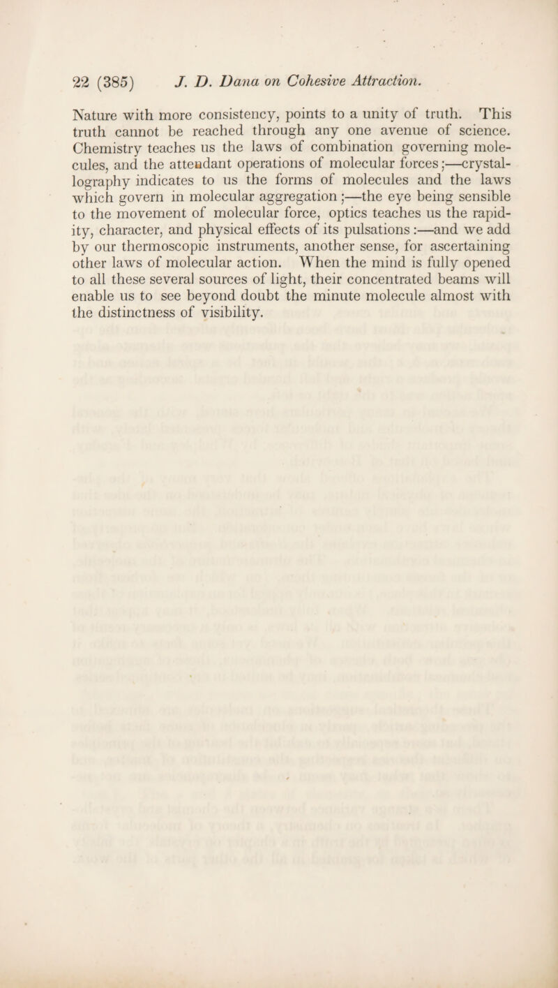 Nature with more consistency, points to a unity of truth. This truth cannot be reached through any one avenue of science. Chemistry teaches us the laws of combination governing mole¬ cules, and the attendant operations of molecular forces;—crystal¬ lography indicates to us the forms of molecules and the laws which govern in molecular aggregation;—the eye being sensible to the movement of molecular force, optics teaches us the rapid¬ ity, character, and physical effects of its pulsations :—and we add by our thermoscopic instruments, another sense, for ascertaining other laws of molecular action. When the mind is fully opened to all these several sources of light, their concentrated beams will enable us to see beyond doubt the minute molecule almost with the distinctness of visibility.