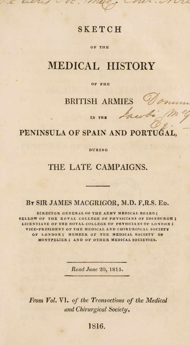 SKETCH OF THE MEDICAL HISTORY OF FHE BRITISH ARMIES IN THE PENINSULA OF SPAIN AND PORTU DURING THE LATE CAMPAIGNS. ! Bt SIR JAMES MACGRIGOR, M.D. F.R.S. Ed. DIRECTOR GENERAL OF THE ARMY MEDICAL BOARD; FELLOW OF THE ROYAL COLLEGE OF PHYSICIANS OF EDINBURGH % LICENTIATE OF THE ROYAL COLLEGE OF PHYSICIANS OF LONDON i VICE-PRESIDENT OF THE MEDICAL AND CHIRURGICAL SOCIETY OF LONDON ; MEMBER OT THE MEDICAL SOCIETY OF MONTPELIER ; AND OF OTHER MEDICAL SOCIETIES. Read June 20, 1815. From VoL VI. of the Transactions of the Medical and Chirurgical Society, 1816