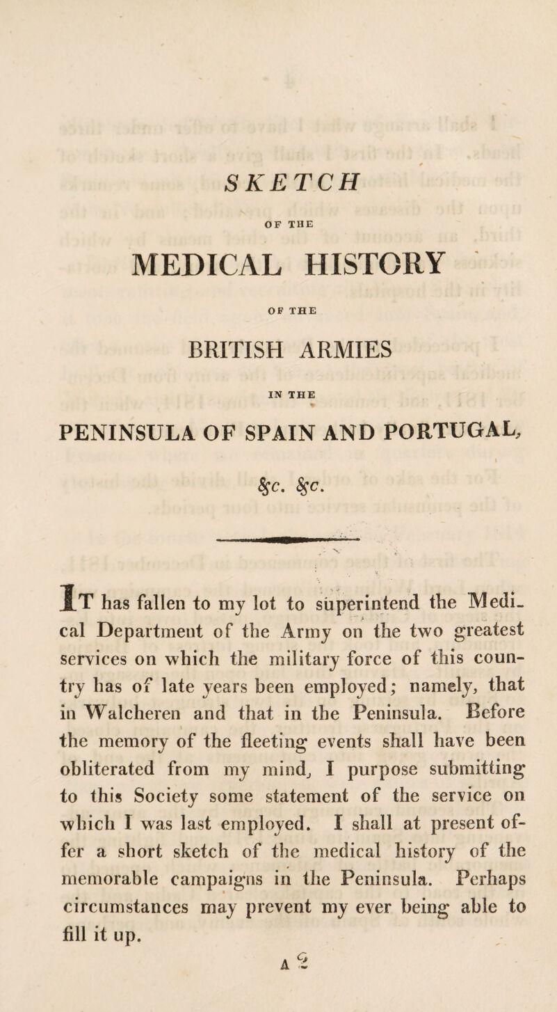 SKETCH OF THE MEDICAL HISTORY OF THE BRITISH ARMIES IN THE PENINSULA OF SPAIN AND PORTUGAL, fyc- &>c- It has fallen to my lot to superintend the MedL cal Department of the Army on the two greatest services on which the military force of this coun¬ try has of late years been employed; namely, that in Walcheren and that in the Peninsula. Before » the memory of the fleeting events shall have been obliterated from my mind., I purpose submitting to this Society some statement of the service on which I was last employed. I shall at present of¬ fer a short sketch of the medical history of the memorable campaigns in the Peninsula. Perhaps circumstances may prevent my ever being able to fill it up.