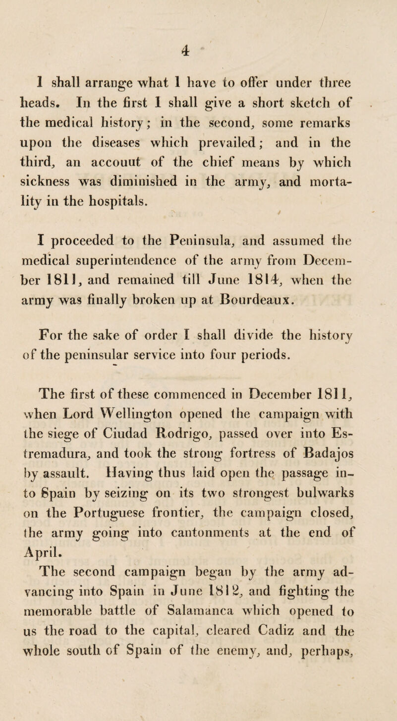 1 shall arrange what 1 have to offer under three heads. In the first I shall give a short sketch of the medical history; in the second, some remarks upon the diseases which prevailed; and in the third, an accouut of the chief means by which sickness was diminished in the army, and morta¬ lity in the hospitals. I proceeded to the Peninsula, and assumed the medical superintendence of the army from Decem¬ ber 1811, and remained till June 1814, when the army was finally broken up at Bourdeaux. I _ For the sake of order 1 shall divide the history of the peninsular service into four periods. The first of these commenced in December 1811, when Lord Wellington opened the campaign with the siege of Ciudad Rodrigo, passed over into Es- tremadura, and took the strong fortress of Badajos by assault. Having thus laid open the passage in¬ to Spain by seizing on its two strongest bulwarks on the Portuguese frontier, the campaign closed, the army going into cantonments at the end of April. The second campaign began by the army ad¬ vancing into Spain in June 1812, and fighting the memorable battle of Salamanca which opened to us the road to the capital, cleared Cadiz and the whole south of Spain of the enemy, and, perhaps.