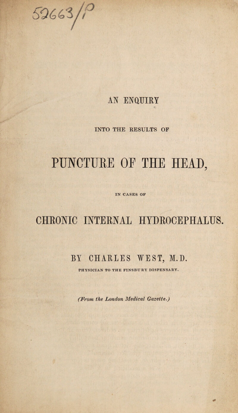 AN ENQUIRY INTO THE RESULTS OF PUNCTURE OF THE HEAD, IN CASES OF CHRONIC INTERNAL HYDROCEPHALUS. BY CHARLES WEST, M.D. PHYSICIAN TO THE FINSBURY DISPENSARY. (From the London Medical Gazette.)