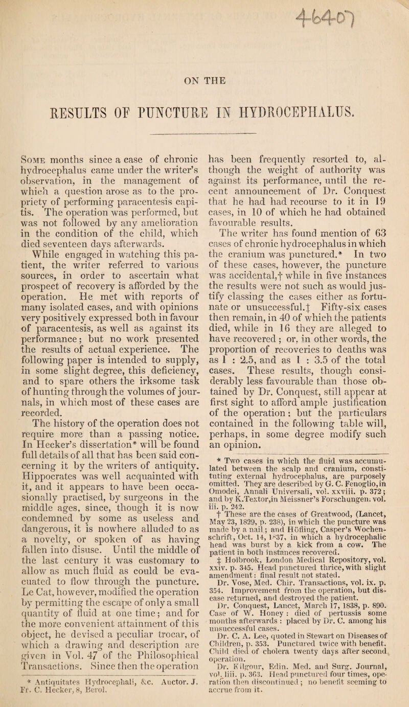 Some months since a case of chronic hydrocephalus came under the writer’s observation, in the management of which a question arose as to the pro¬ priety of performing paracentesis capi¬ tis. The operation was performed, but was not followed by any amelioration in the condition of the child, which died seventeen days afterwards. While engaged in watching this pa¬ tient, the writer referred to various sources, in order to ascertain what prospect of recovery is afforded by the operation. He met with reports of many isolated cases, and with opinions very positively expressed both in favour of paracentesis, as well as against its performance; but no work presented the results of actual experience. The following paper is intended to supply, in some slight degree, this deficiency, and to spare others the irksome task of hunting through the volumes of jour¬ nals, in which most of these cases are recorded. The history of the operation does not require more than a passing notice. In Hecker’s dissertation* will be found full details of all that has been said con¬ cerning it by the writers of antiquity. Hippocrates was well acquainted with it, and it appears to have been occa¬ sionally practised, by surgeons in the middle ages, since, though it is now condemned by some as useless and dangerous, it is nowhere alluded to as a novelty, or spoken of as having fallen into disuse. Until the middle of the last century it was customary to allow as much fluid as could be eva¬ cuated to flow through the puncture. Le Cat, however, modified the operation by permitting the escape of only a small quantity of fluid at one time; and for the more convenient attainment of this object, he devised a peculiar trocar, of which a drawing and description are given in Yol. 47 of the Philosophical Transactions. Since then the operation * Antiquitat.es Hydrocephali, &c. Auctor. J. Fr. C. Hecker, 8, Berol. has been frequently resorted to, al¬ though the weight of authority was against its performance, until the re¬ cent announcement of Dr. Conquest that he had had recourse to it in 19 cases, in 10 of which he had obtained favourable results. The writer has found mention of 63 cases of chronic hydrocephalus in which the cranium was punctured.* In two of these cases, however, the puncture was accidental,! while in five instances the results were not such as would jus¬ tify classing the cases either as fortu¬ nate or unsuccessful.^ Fifty-six cases then remain, in 40 of which the patients died, while in 16 they are alleged to have recovered ; or. in other words, the proportion of recoveries to deaths was as 1 : 2.5, and as 1 : 3.5 of the total cases. These results, though consi¬ derably less favourable than those ob¬ tained by Dr. Conquest, still appear at first sight to afford ample justification of the operation: but the particulars contained in the following table will, perhaps, in some degree modify such an opinion. * Two cases in which the fluid was accumu¬ lated between the scalp and cranium, consti¬ tuting1 external hydrocephalus, are purposely omitted. They are described by G. C- Fenoglio,in Omodei, Annali Universali, vol. xxviii. p. 372; and by K.Textor,in Meissner’s Forschungem vol. iii. p. 242. t These are the cases of Greatwood, (Lancet, May 23, 1829, p. 238), in which the puncture was made by a nail; and Hoiling, Casper’s Wochen- schrift, Oct. 14, 1*37, in which a hydrocephalic head was burst by a kick from a cow. The patient in both instances recovered. X Holbrook, London Medical Repository, vol. xxiv. p. 345. Head punctured thrice, with slight amendment: final result not stated. Dr. Vose, Med. Chir. Transactions, vol. ix. p. 354. Improvement from the operation, but dis¬ ease returned, and destroyed the patient. Dr. Conquest, Lancet, March 17, 1838, p. 890. Case of W. Honey : died of pertussis some months afterwards : placed by Dr. C. among his unsuccessful cases. Dr. C. A. Lee, quoted in Stewart on Diseases of Children, p. 353. Punctured twice with benefit. Child died of cholera twenty days after second operation. Dr. Kilgour, Edin. Med. and Surg. Journal, vob liii. p. 363. Head punctured four times, ope¬ ration then discontinued; no benefit seeming to accrue from it.