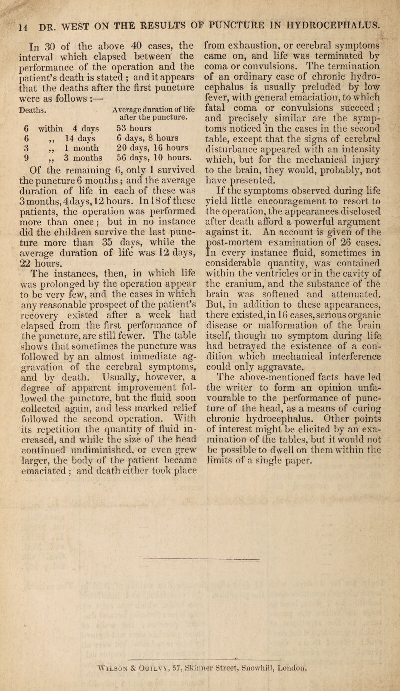 In 30 of the above 40 cases, the interval which elapsed between the performance of the operation and the patient’s death is stated ; and it appears that the deaths after the first puncture were as follows :—■ Deaths. Average duration of life after the puncture. 6 within 4 days 53 hours 6 >>14 days 6 days, 8 hours 3 ,, 1 month 20 days, 16 hours 9 ,, 3 months 56 days, 10 hours. Of the remaining 6, only 1 survived the puncture 6 months ; and the average duration of life in each of these was 3months,4days, 12hours. InlSofthese patients, the operation was performed more than once ; but in no instance did the children survive the last punc¬ ture more than 35 days, while the average duration of life was 12 days, 22 hours. The instances, then, in which life was prolonged by the operation appear to be very few, and the cases in which any reasonable prospect of the patient’s recovery existed after a week had elapsed from the first performance of the puncture, are still fewer. The table shows that sometimes the puncture was followed by an almost immediate ag¬ gravation of the cerebral symptoms, and by death. Usually, however, a degree of apparent improvement fol¬ lowed the puncture, but the fluid soon collected again, and less marked relief followed the second operation. With its repetition the quantity of fluid in¬ creased, and while the size of the head continued undiminished, or even grew larger, the body of the patient became emaciated ; and death either took place from exhaustion, or cerebral symptoms came on, and life was terminated by coma or convulsions. The termination of an ordinary case of chronic hydro¬ cephalus is usually preluded by low fever, with general emaciation, to which fatal coma or convulsions succeed; and precisely similar are the symp¬ toms noticed in the cases in the second table, except that the signs of cerebral disturbance appeared with an intensity which, but for the mechanical injury to the brain, they would, probably, not have presented. If the symptoms observed during life yield little encouragement to resort to the operation, the appearances disclosed after death afford a powerful argument against it. An account is given of the post-mortem examination of 26 cases. In every instance fluid, sometimes in considerable quantity, was contained within the ventricles or in the cavity of the cranium, and the substance of the brain was softened and attenuated. Bat, in addition to these appearances, there existed, in 16 cases, serious organic disease or malformation of the brain itself, though no symptom during life had betrayed the existence of a con¬ dition which mechanical interference could only aggravate. The above-mentioned facts have led the writer to form an opinion unfa¬ vourable to the performance of punc¬ ture of the head, as a means of curing chronic hydrocephalus. Other points of interest might be elicited by an exa¬ mination of the tables, but it would not be possible to dwell on them within the limits of a single paper. Wilson & Ogilvy, 57, Skinner Street, Snowliill, London.