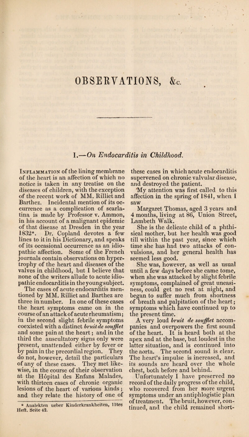 OBSERVATIONS, &c. I.—On Endocarditis in Childhood. Inflammation of the lining membrane of the heart is an affection of which no notice is taken in any treatise on the diseases of children, with the exception of the recent work of MM. Rilliet and Barthez. Incidental mention of its oc¬ currence as a complication of scarla¬ tina is made by Professor v. Ammon, in his account of a malignant epidemic of that disease at Dresden in the year 1832*. Dr. Copland devotes a few lines to it in his Dictionary, and speaks of its occasional occurrence as an idio¬ pathic affection. Some of the French journals contain observations on hyper¬ trophy of the heart and diseases of the valves in childhood, but I believe that none of the writers allude to acute idio¬ pathic endocarditis in theyoungsubject. The cases of acute endocarditis men¬ tioned by MM. Rilliet and Barthez are three in number. In one of these cases the heart symptoms came on in the course of an attack of acute rheumatism; in the second slight febrile symptoms coexisted with a distinct bruit de soufflet and some pain at the heart; and in the third the auscultatory signs only were present, unattended either by fever or by pain in the precordial region. They do not, however, detail the particulars of any of these cases. They met like¬ wise, in the course of their observation at the Hopital des Enfans Malades, with thirteen cases of chronic organic lesions of the heart of various kinds ; and they relate the history of one of * Analekten ueber Kinderkrankheiten, lltes Heft. Seite 42. these cases in which acute endocarditis supervened on chronic valvular disease, and destroyed the patient. My attention was first called to this affection in the spring of 1841, when I saw Margaret Thomas, aged 3 years and 4 months, living at 86, Union Street, Lambeth Walk. She is the delicate child of a phthi¬ sical mother, but her health was good till within the past year, since which time she has had two attacks of con¬ vulsions, and her general health has seemed less good. She was, however, as well as usual until a few days before she came tome, when she was attacked by slight febrile symptoms, complained of great uneasi¬ ness, could get no rest at night, and began to suffer much from shortness of breath and palpitation of the heart; symptoms which have continued up to the present time. A very loud bruit de soufflet accom¬ panies and overpowers the first sound of the heart. It is heard both at the apex and at the base, but loudest in the latter situation, and is continued into the aorta. The second sound is clear. The heart’s impulse is increased, and its sounds are heard over the whole chest, both before and behind. Unfortunately I have preserved no record of the daily progress of the child, who recovered from her more urgent symptoms under an antiphlogistic plan of treatment. The bruit, however, con¬ tinued, and the child remained short-