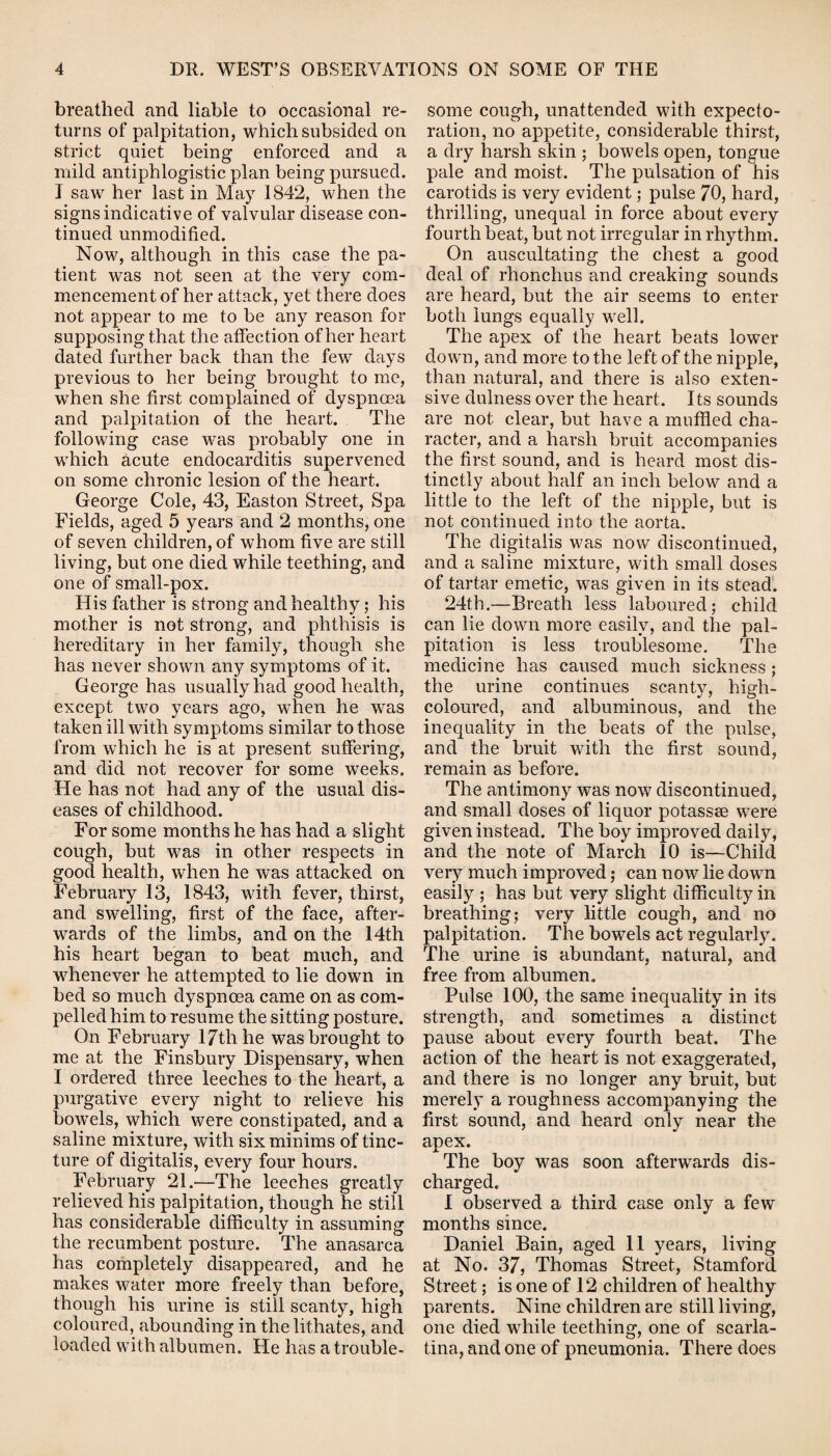 breathed and liable to occasional re¬ turns of palpitation, which subsided on strict quiet being enforced and a mild antiphlogistic plan being pursued. I saw her last in May 1842, when the signs indicative of valvular disease con¬ tinued unmodified. Now, although in this case the pa¬ tient was not seen at the very com¬ mencement of her attack, yet there does not appear to me to be any reason for supposing that the affection of her heart dated further back than the few days previous to her being brought to me, when she first complained of dyspnoea and palpitation of the heart. The following case was probably one in which acute endocarditis supervened on some chronic lesion of the heart. George Cole, 43, Easton Street, Spa Fields, aged 5 years and 2 months, one of seven children, of whom five are still living, but one died while teething, and one of small-pox. His father is strong and healthy; his mother is not strong, and phthisis is hereditary in her family, though she has never shown any symptoms of it. George has usually had good health, except two years ago, when he was taken ill with symptoms similar to those from which he is at present suffering, and did not recover for some weeks. He has not had any of the usual dis¬ eases of childhood. For some months he has had a slight cough, but was in other respects in good health, when he was attacked on February 13, 1843, with fever, thirst, and swelling, first of the face, after¬ wards of the limbs, and on the 14th his heart began to beat much, and whenever he attempted to lie down in bed so much dyspnoea came on as com¬ pelled him to resume the sitting posture. On February 17th he was brought to me at the Finsbury Dispensary, when I ordered three leeches to the heart, a purgative every night to relieve his bowels, which were constipated, and a saline mixture, with six minims of tinc¬ ture of digitalis, every four hours. February 21.—The leeches greatly relieved his palpitation, though he still has considerable difficulty in assuming the recumbent posture. The anasarca has completely disappeared, and he makes water more freely than before, though his urine is still scanty, high coloured, abounding in the lithates, and loaded with albumen. He has a trouble¬ some cough, unattended with expecto¬ ration, no appetite, considerable thirst, a dry harsh skin ; bowels open, tongue pale and moist. The pulsation of his carotids is very evident; pulse 70, hard, thrilling, unequal in force about every fourth beat, but not irregular in rhythm. On auscultating the chest a good deal of rhonchus and creaking sounds are heard, but the air seems to enter both lungs equally well. The apex of the heart beats lower down, and more to the left of the nipple, than natural, and there is also exten¬ sive dulness over the heart. Its sounds are not clear, but have a muffled cha¬ racter, and a harsh bruit accompanies the first sound, and is heard most dis¬ tinctly about half an inch below and a little to the left of the nipple, but is not continued into the aorta. The digitalis was now discontinued, and a saline mixture, with small doses of tartar emetic, was given in its stead. 24th.—Breath less laboured; child can lie down more easily, and the pal¬ pitation is less troublesome. The medicine lias caused much sickness ; the urine continues scanty, high- coloured, and albuminous, and the inequality in the beats of the pulse, and the bruit with the first sound, remain as before. The antimony was now discontinued, and small doses of liquor potass® were given instead. The boy improved daily, and the note of March 10 is—Child very much improved; can now lie down easily ; has but very slight difficulty in breathing; very little cough, and no palpitation. The bowels act regularly. The urine is abundant, natural, and free from albumen. Pulse 100, the same inequality in its strength, and sometimes a distinct pause about every fourth beat. The action of the heart is not exaggerated, and there is no longer any bruit, but merely a roughness accompanying the first sound, and heard only near the apex. The boy was soon afterwards dis¬ charged. I observed a third case only a few months since. Daniel Bain, aged 11 years, living at No. 37, Thomas Street, Stamford Street; is one of 12 children of healthy parents. Nine children are still living, one died while teething, one of scarla¬ tina, and one of pneumonia. There does