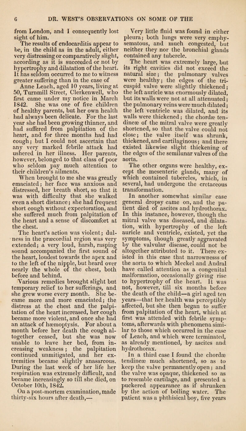 from London, and I consequently lost sight of him. The results of endocarditis appear to be, in the child as in the adult, either very distressing or comparatively slight, according as it is succeeded or not by hypertrophy and dilatation of the heart. It has seldom occurred to me to witness greater suffering than in the case of Anne Leach, aged 10 years, living at 50, Turn mill Street, Clerkenwell, who first came under my notice in March 1842. She was one of five children of healthy parents, but her own health had always been delicate. For the last year she had been growing thinner, and had suffered from palpitation of the heart, and for three months had had cough; but I could not ascertain that any very marked febrile attack had ushered in her illness. Her parents, however, belonged to that class of poor who seldom pay much attention to their children’s ailments. When brought to me she was greatly emaciated; her face was anxious and distressed, her breath short, so that it was with difficulty that she walked even a short distance; she had frequent short cough without expectoration, and she suffered much from palpitation of the heart and a sense of discomfort at the chest. The heart’s action was violent; dul- ness in the prsecordial region was very extended; a very loud, harsh, rasping sound accompanied the first sound of the heart, loudest towards the apex and to the left of the nipple, but heard over nearly the whole of the chest, both before and behind. Various remedies brought slight but temporary relief to her sufferings, and she grew worse every month. She be¬ came more and more emaciated; the distress at the chest and the palpi¬ tation of the heart increased, her cough became more violent, and once she had an attack of haemoptysis. For about a month before her death the cough al¬ together ceased, but she was now unable to leave her bed, from in¬ creasing weakness ; the palpitation continued unmitigated, and her ex¬ tremities became slightly anasarcous. During the last week of her life her respiration was extremely difficult, and became increasingly so till she died, on October 10th, 1842. On a post-mortem examination, made thirty-six hours after death,— Very little fluid was found in either pleura; both lungs were very emphy¬ sematous, and much congested, but neither they nor the bronchial glands contained any tubercle. The heart was extremely large, but its right cavities did not exceed the natural size; the pulmonary valves were healthy; the edges of the tri¬ cuspid valve were slightly thickened; the left auricle was enormously dilated, but its walls were not at all attenuated; the pulmonary veins were much dilated; the left ventricle was dilated, and its walls were thickened ; the chordae ten- dinese of the mitral valve were greatly shortened, so that the valve could not close; the valve itself was shrunk, thickened, and cartilaginous; and there existed likewise slight thickening of the edges of the semilunar valves of the aorta. The other organs were healthy, ex¬ cept the mesenteric glands, many of which contained tubercles, which, in several, had undergone the cretaceous transformation. In another somewhat similar case general dropsy came on, and the pa¬ tient died of ascites and hydrothorax. In this instance, however, though the mitral valve was diseased, and dilata¬ tion, with hypertrophy of the left auricle and ventricle, existed, yet the symptoms, though greatly aggravated by the valvular disease, could not be altogether attributed to it. There ex¬ isted in this case that narrownesss of the aorta to which Meckel and Andral have called attention as a congenital malformation, occasionally giving rise to hypertrophy of the heart. It was not, however, till six months before the death of the child—a girl aged ten years—that her health was perceptibly affected, but she then began to suffer from palpitation of the heart, which at first was attended with febrile symp¬ toms, afterwards with phenomena simi¬ lar to those which occurred in the case of Leach, and which were terminated, as already mentioned, by ascites and hydrothorax. In a third case I found the cliordse tendinese much shortened, so as to keep the valve permanently open ; and the valve was opaque, thickened so as to resemble cartilage, and presented a puckered appearance as if shrunken by the action of boiling water. The patient was a phthisical boy, five years