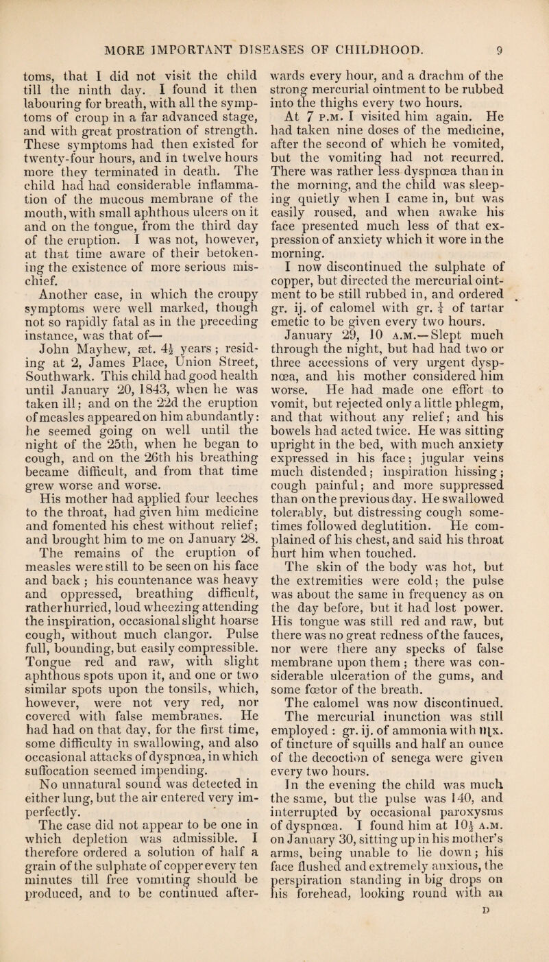 toms, that I did not visit the child till the ninth day. I found it then labouring for breath, with all the symp¬ toms of croup in a far advanced stage, and with great prostration of strength. These symptoms had then existed for twenty-four hours, and in twelve hours more they terminated in death. The child had had considerable inflamma¬ tion of the mucous membrane of the mouth, with small aphthous ulcers on it and on the tongue, from the third day of the eruption. I was not, however, at that time aware of their betoken¬ ing the existence of more serious mis¬ chief. Another case, in which the croupy symptoms were well marked, though not so rapidly fatal as in the preceding instance, was that of— John May hew, set. 4| years ; resid¬ ing at 2, James Place, Union Street, Southwark. This child had good health until January 20, 1843, when he was taken ill; and on the 22d the eruption of measles appeared on him abundantly: he seemed going on well until the night of the 25th, when he began to cough, and on the 26th his breathing became difficult, and from that time grew worse and worse. His mother had applied four leeches to the throat, had given him medicine and fomented his chest without relief; and brought him to me on January 28. The remains of the eruption of measles were still to be seen on his face and back ; his countenance was heavy and oppressed, breathing difficult, rather hurried, loud wheezing attending the inspiration, occasional slight hoarse cough, without much clangor. Pulse full, bounding, but easily compressible. Tongue red and raw, with slight aphthous spots upon it, and one or two similar spots upon the tonsils, which, however, were not very red, nor covered with false membranes. He had had on that day, for the first time, some difficulty in swallowing, and also occasional attacks of dyspnoea, in which suffocation seemed impending. No unnatural sound was detected in either lung, but the air entered very im¬ perfectly. The case did not appear to be one in which depletion was admissible. I therefore ordered a solution of half a grain of the sulphate of copper every ten minutes till free vomiting should be produced, and to be continued after¬ wards every hour, and a drachm of the strong mercurial ointment to be rubbed into the thighs every two hours. At 7 p.m. I visited him again. He had taken nine doses of the medicine, after the second of which he vomited, but the vomiting had not recurred. There was rather less dyspnoea than in the morning, and the child was sleep¬ ing quietly when I came in, but was easily roused, and when awake his face presented much less of that ex¬ pression of anxiety which it wore in the morning. I now discontinued the sulphate of copper, but directed the mercurial oint¬ ment to be still rubbed in, and ordered gr. ij. of calomel with gr. J of tartar emetic to be given every two hours. January 29, 10 a.m.-—Slept much through the night, but had had two or three accessions of very urgent dysp¬ noea, and his mother considered him worse. He had made one effort to vomit, but rejected only a little phlegm, and that without any relief; and his bowels had acted twice. He was sitting upright in the bed, with much anxiety expressed in his face; jugular veins much distended; inspiration hissing ; cough painful; and more suppressed than on the previous day. He swallowed tolerably, but distressing cough some¬ times followed deglutition. He com¬ plained of his chest, and said his throat hurt him when touched. The skin of the body was hot, but the extremities were cold; the pulse was about the same in frequency as on the day before, but it had lost power. His tongue was still red and raw, but there was no great redness of the fauces, nor were there any specks of false membrane upon them ; there was con¬ siderable ulceration of the gums, and some foetor of the breath. The calomel was now discontinued. The mercurial inunction was still employed : gr. ij. of ammonia with tRx. of tincture of squills and half an ounce of the decoction of senega were given every two hours. In the evening the child was much the same, but the pulse was 140, and interrupted by occasional paroxysms of dyspnoea. I found him at 10^ a.m. on January 30, sitting up in his mother’s arms, being unable to lie down; his face flushed and extremely anxious, the perspiration standing in big drops on his forehead, looking round with an D