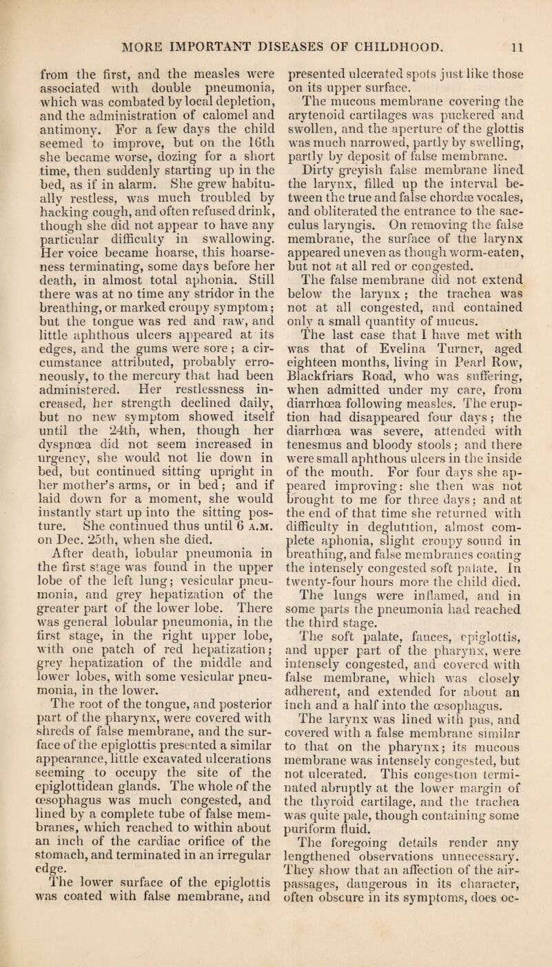 from the first, and the measles were associated with double pneumonia, which was combated by local depletion, and the administration of calomel and antimony. For a few days the child seemed to improve, but on the 16th she became worse, dozing for a short time, then suddenly starting up in the bed, as if in alarm. She grew habitu¬ ally restless, was much troubled by hacking cough, and often refused drink, though she did not appear to have any particular difficulty in swallowing. Her voice became hoarse, this hoarse¬ ness terminating, some days before her death, in almost total aphonia. Still there was at no time any stridor in the breathing, or marked croupy symptom; but the tongue was red and raw, and little aphthous ulcers appeared at its edges, and the gums were sore ; a cir¬ cumstance attributed, probably erro¬ neously, to the mercury that had been administered. Her restlessness in¬ creased, her strength declined daily, but no new symptom showed itself until the 24th, when, though her dyspnoea did not seem increased in urgency, she would not lie down in bed, but continued sitting upright in her mother’s arms, or in bed ; and if laid down for a moment, she would instantly start up into the sitting pos¬ ture. She continued thus until 6 a.m. on Dec. 25th, when she died. After death, lobular pneumonia in the first stage was found in the upper lobe of the left lung; vesicular pneu¬ monia, and grey hepatization of the greater part of the lower lobe. There was general lobular pneumonia, in the first stage, in the right upper lobe, with one patch of red hepatization; grey hepatization of the middle and lower lobes, with some vesicular pneu¬ monia, in the lower. The root of the tongue, and posterior part of the pharynx, were covered with shreds of false membrane, and the sur¬ face of the epiglottis presented a similar appearance, little excavated ulcerations seeming to occupy the site of the epiglottidean glands. The whole of the oesophagus was much congested, and lined by a complete tube of false mem¬ branes, which reached to within about an inch of the cardiac orifice of the stomach, and terminated in an irregular edge. The lower surface of the epiglottis was coated with false membrane, and presented ulcerated spots just like those on its upper surface. The mucous membrane covering the arytenoid cartilages was puckered and swollen, and the aperture of the glottis was much narrowed, partly by swelling, partly by deposit of false membrane. Dirty greyish false membrane lined the larynx, filled up the interval be¬ tween the true and false chordae vocales, and obliterated the entrance to the sac- culus laryngis. On removing the false membrane, the surface of the larynx appeared uneven as though worm-eaten, but not at all red or congested. The false membrane did not extend below the larynx ; the trachea was not at all congested, and contained only a small quantity of mucus. The last case that I have met with was that of Evelina Turner, aged eighteen months, living in Pearl Row, Blaekfriars Road, who was suffering, when admitted under my care, from diarrhoea following measles. The erup¬ tion had disappeared four days ; the diarrhoea was severe, attended with tenesmus and bloody stools ; and there were small aphthous ulcers in the inside of the mouth. For four days she ap¬ peared improving: she then was not brought to me for three days; and at the end of that time she returned with difficulty in deglutition, almost com¬ plete aphonia, slight croupy sound in breathing, and false membranes coating the intensely congested soft palate. In twenty-four hours more the child died. The lungs were inflamed, and in some parts the pneumonia had reached the third stage. The soft palate, fauces, epiglottis, and upper part of the pharynx, were intensely congested, and covered with false membrane, which was closely adherent, and extended for about an inch and a half into the oesophagus. The larynx was lined with pus, and covered with a false membrane similar to that on the pharynx; its mucous membrane was intensely congested, but not ulcerated. This congestion termi¬ nated abruptly at the lower margin of the thyroid cartilage, and the trachea was quite pale, though containing some puriform fluid. The foregoing details render any lengthened observations unnecessary. They show that an affection of the air- passages, dangerous in its character, often obscure in its symptoms, does oc-