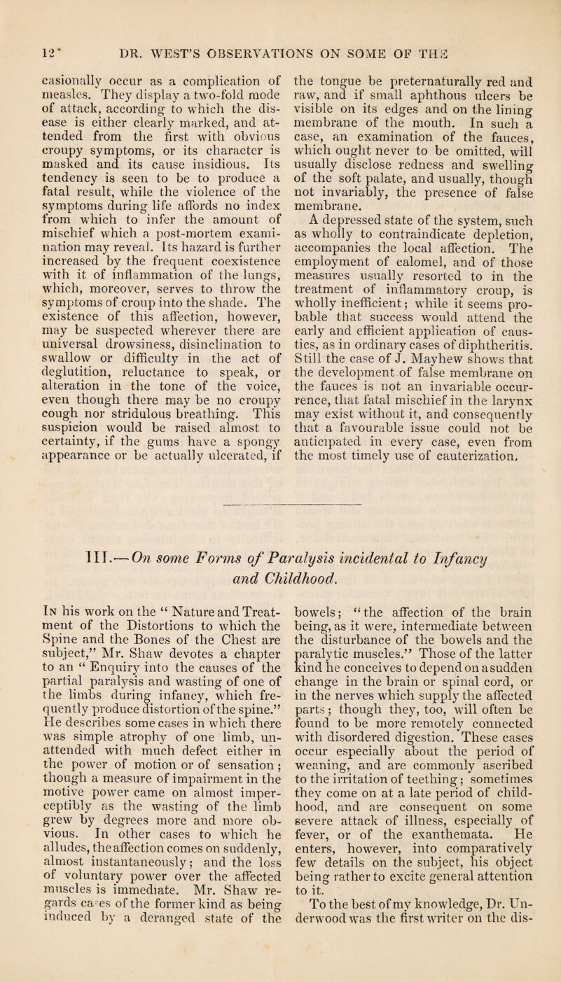 casiortally occur as a complication of measles. They display a two-fold mode of attack, according to which the dis¬ ease is either clearly marked, and at¬ tended from the first with obvious croupy symptoms, or its character is masked and its cause insidious. Its tendency is seen to be to produce a fatal result, while the violence of the symptoms during life affords no index from which to infer the amount of mischief which a post-mortem exami¬ nation may reveal. Its hazard is further increased by the frequent coexistence with it of inflammation of the lungs, which, moreover, serves to throw the symptoms of croup into the shade. The existence of this affection, however, may be suspected wherever there are universal drowsiness, disinclination to swallow or difficulty in the act of deglutition, reluctance to speak, or alteration in the tone of the voice, even though there may be no croupy cough nor stridulous breathing. This suspicion would be raised almost to certainty, if the gums have a spongy appearance or be actually ulcerated, if the tongue be preternaturally red and raw, and if small aphthous ulcers be visible on its edges and on the lining membrane of the mouth. In such a case, an examination of the fauces, which ought never to be omitted, will usually disclose redness and swelling of the soft palate, and usually, though not invariably, the presence of false membrane. A depressed state of the system, such as wholly to contraindicate depletion, accompanies the local affection. The employment of calomel, and of those measures usually resorted to in the treatment of inflammatory croup, is wholly inefficient; while it seems pro¬ bable that success would attend the early and efficient application of caus¬ tics, as in ordinary cases of diphtheritis. Still the case of J. May hew shows that the development of false membrane on the fauces is not an invariable occur¬ rence, that fatal mischief in the larynx may exist without it, and consequently that a favourable issue could not be anticipated in every case, even from the most timely use of cauterization. Iir.— On some Forms of Paralysis incidental to Infancy and Childhood. In his work on the “ Nature and Treat¬ ment of the Distortions to which the Spine and the Bones of the Chest are subject/’ Mr. Shaw devotes a chapter to an “ Enquiry into the causes of the partial paralysis and wasting of one of the limbs during infancy, which fre¬ quently produce distortion of the spine.” He describes some cases in which there was simple atrophy of one limb, un¬ attended with much defect either in the power of motion or of sensation; though a measure of impairment in the motive power came on almost imper¬ ceptibly as the wasting of the limb grew by degrees more and more ob¬ vious. In other cases to which he alludes, the affection comes on suddenly, almost instantaneously; and the loss of voluntary power over the affected muscles is immediate. Mr. Shaw re¬ gards cams of the former kind as being induced by a deranged state of the bowels; “ the affection of the brain being, as it were, intermediate between the disturbance of the bowels and the paralytic muscles.” Those of the latter kind he conceives to depend on asudden change in the brain or spinal cord, or in the nerves which supply the affected parts; though they, too, will often be found to be more remotely connected with disordered digestion. These cases occur especially about the period of weaning, and are commonly ascribed to the irritation of teething; sometimes they come on at a late period of child¬ hood, and are consequent on some severe attack of illness, especially of fever, or of the exanthemata. He enters, however, into comparatively few details on the subject, his object being rather to excite general attention to it. To the best of my knowledge, Dr. Un¬ derwood was the first writer on the dis-