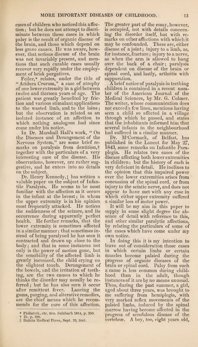 eases of children who noticed this affec ¬ tion ; but he does not attempt to discri¬ minate between those cases in which palsy is the result of organic disease of the brain, and those which depend on less grave causes. He was aware, how'- ever, that serious disease of the brain was not invariably present, and men¬ tions that such curable cases usually recover very rapidly under the employ¬ ment of brisk purgatives. Feiler,* relates, under the title of “ Afidura Crurum,” a case of atrophy of one lower extremity in a girl between twelve and thirteen years of age. The patient was greatly benefited by fric¬ tion and various stimulant applications to the wasted limb, and to the loins ; but the observation is related as an isolated instance of an affection to which nothing analogous had since come under his notice. In Dr. Marshall Hall’s work, “ On the Diseases and Derangement of the Nervous System,” are some brief re¬ marks on paralysis from dentition,f together with the particulars of a very interesting case of the disease. His observations, however, are rather sug¬ gestive, and he enters into no details on the subject. Dr. Henry Kennedy, | has written a valuble paper on the subject of Infan¬ tile Paralysis. He seems to be most familiar with the affection as it occurs in the infant at the breast; in whom the upper extremity is in his opinion most frequently attacked. He notices the suddenness of the seizure, and its occurrence during apparently perfect health. He farther remarks, that the lower extremity is sometimes affected in a similar manner; that sometimes in¬ stead of being paralysed he has seen it contracted and drawn up close to the body; and that in some instances not only is the power of motion gone, but the sensibility of the affected limb is greatly increased, the child crying on the slightest touch. Derangement of the bowels, and the irritation of teeth¬ ing, are the two causes to which he thinks the disorder may usually be re¬ ferred ; but he has also seen it occur after remittent fever. Lancing the gums, purging, and alterative remedies, are the chief means which he recom¬ mends for the cure of this affection. * Padiatrik, etc. 8vo. Sulzbaeh 1814, p. 350. f lb. p. 198. ■$. Dublin Medical Press, Sept. 29, 1841. The greater part of the essay, however, is occupied, not with details concern¬ ing the disorder itself, but with re¬ marks on other affections with which it may be confounded. These are, either disease of a joint; injury to a limb, as, for instance, fracture; injury to a nerve, as when the arm is allowed to hang over the back of a chair; paralysis dependent on disease of the brain or spinal cord, and lastly, arthritis with suppuration. A brief notice of paralysis in teething children is contained in a recent num¬ ber of the American Journal of the Medical Sciences, by Mr. G. Cohner. The writer, whose communication does not exceed a few lines, mentions having seen a child so affected in a village through which he passed, and states that the inhabitants informed him that several infants in the neighbourhood had suffered in a similar manner. Dr. M‘Cormack, of Belfast, has published in the Lancet for May 27, 1843, some remarks on Infantile Para¬ plegia. He relates two cases of the disease affecting both lower extremities in children; but the history of each is very deficient in detail. He inclines to the opinion that this impaired power over the lower extremities arises from concussion of the spinal cord, or from injury to the sciatic nerve, and does not appear to have met with any case in which either upper extremity suffered a similar loss of motor power. It will be my aim in this paper to supply in some slight degree the ab¬ sence of detail with reference to this, and other similar paralytic affections, hy relating the particulars of some of the cases which have come under my own notice. In doing this it is my intention to leave out of consideration those cases in which certain limbs or certain muscles become palsied during the progress of organic diseases of the brain or spinal cord. Palsy from such a cause is less common during child¬ hood than in the adult, though instances of it are by no means unusual. Thus, during the past summer, a girl, aged about three years, was brought to me suffering from hemiplegia, with very marked reflex movements of the palsied limbs, induced by the spinal marrow having become affected in the progress of scrofulous disease of the vertebrae. A boy, too, eight years old,