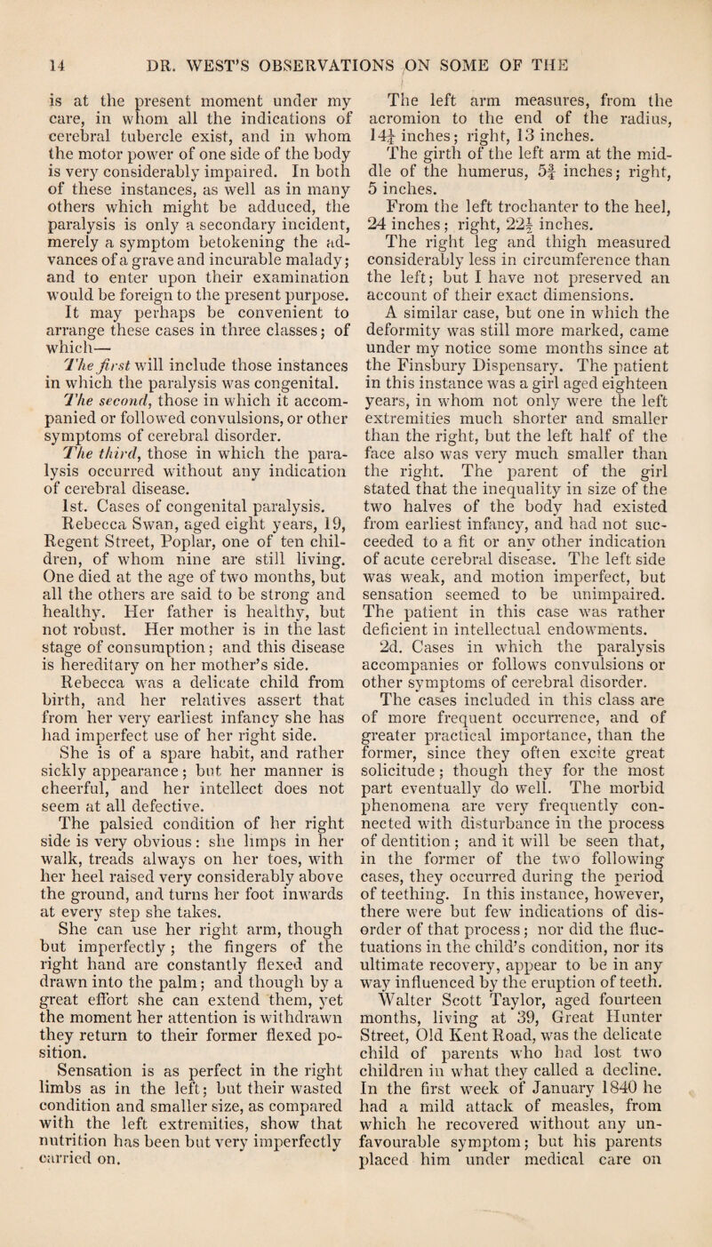 Is at the present moment under my care, in whom all the indications of cerebral tubercle exist, and in whom the motor power of one side of the body is very considerably impaired. In both of these instances, as well as in many others which might be adduced, the paralysis is only a secondary incident, merely a symptom betokening the ad¬ vances of a grave and incurable malady; and to enter upon their examination would be foreign to the present purpose. It may perhaps be convenient to arrange these cases in three classes; of which— The first will include those instances in which the paralysis was congenital. The second, those in which it accom¬ panied or followed convulsions, or other symptoms of cerebral disorder. The third, those in which the para¬ lysis occurred without any indication of cerebral disease. 1st. Cases of congenital paralysis. Rebecca Swan, aged eight years, 19, Regent Street, Poplar, one of ten chil¬ dren, of whom nine are still living. One died at the age of two months, but all the others are said to be strong and healthy. Her father is healthy, but not robust. Her mother is in the last stage of consumption; and this disease is hereditary on her mother’s side. Rebecca was a delicate child from birth, and her relatives assert that from her very earliest infancy she has had imperfect use of her right side. She is of a spare habit, and rather sickly appearance ; but her manner is cheerful, and her intellect does not seem at all defective. The palsied condition of her right side is very obvious: she limps in her walk, treads always on her toes, with her heel raised very considerably above the ground, and turns her foot inwards at every step she takes. She can use her right arm, though but imperfectly; the fingers of the right hand are constantly flexed and drawn into the palm; and though by a great effort she can extend them, yet the moment her attention is withdrawn they return to their former flexed po¬ sition. Sensation is as perfect in the right limbs as in the left; but their wasted condition and smaller size, as compared with the left extremities, show that nutrition has been but very imperfectly carried on. The left arm measures, from the acromion to the end of the radius, 14^ inches; right, 13 inches. The girth of the left arm at the mid¬ dle of the humerus, 5f inches; right, 5 inches. From the left trochanter to the heel, 24 inches ; right, 22f inches. The right leg and thigh measured considerably less in circumference than the left; but I have not preserved an account of their exact dimensions. A similar case, but one in which the deformity was still more marked, came under my notice some months since at the Finsbury Dispensary. The patient in this instance was a girl aged eighteen years, in whom not only were the left extremities much shorter and smaller than the right, but the left half of the face also was very much smaller than the right. The parent of the girl stated that the inequality in size of the twro halves of the body had existed from earliest infancy, and had not suc¬ ceeded to a fit or any other indication of acute cerebral disease. The left side was weak, and motion imperfect, but sensation seemed to be unimpaired. The patient in this case was rather deficient in intellectual endowments. 2d. Cases in which the paralysis accompanies or follows convulsions or other symptoms of cerebral disorder. The cases included in this class are of more frequent occurrence, and of greater practical importance, than the former, since they often excite great solicitude; though they for the most part eventually do well. The morbid phenomena are very frequently con¬ nected with disturbance in the process of dentition; and it will be seen that, in the former of the two following cases, they occurred during the period of teething. In this instance, however, there were but few indications of dis¬ order of that process ; nor did the fluc¬ tuations in the child’s condition, nor its ultimate recovery, appear to be in any way influenced by the eruption of teeth. Walter Scott Taylor, aged fourteen months, living at 39, Great Hunter Street, Old Kent Road, was the delicate child of parents who had lost two children in what they called a decline. In the first week of January 1840 he had a mild attack of measles, from which he recovered without any un¬ favourable symptom; but his parents placed him under medical care on