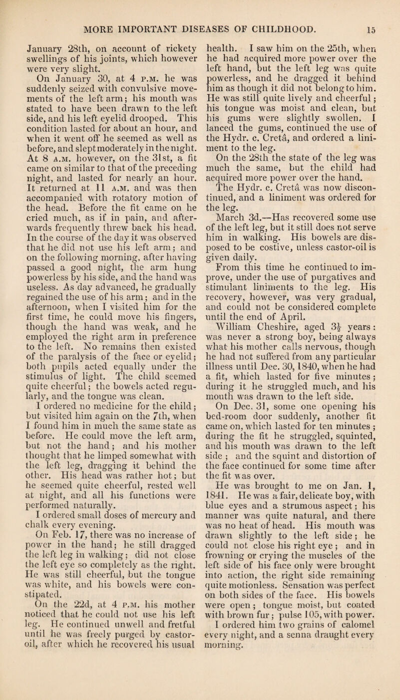 January 28th, on account of rickety swellings of his joints, which however were very slight. On January 30, at 4 p.m. he was suddenly seized with convulsive move¬ ments of the left arm; his mouth was stated to have been drawn to the left side, and his left eyelid drooped. This condition lasted for about an hour, and when it went off he seemed as well as before, and slept moderately in the night. At 8 a.m. however, on the 31 st, a fit came on similar to that of the preceding night, and lasted for nearly an hour. It returned at 11 a.m. and was then accompanied with rotatory motion of the head. Before the fit came on he cried much, as if in pain, and after¬ wards frequently threw back his head. In the course of the day it was observed that he did not use his left arm; and on the following morning, after having passed a good night, the arm hung powerless by his side, and the hand was useless. As day advanced, he gradually regained the use of his arm; and in the afternoon, when I visited him for the first time, he could move his fingers, though the hand was weak, and he employed the right arm in preference to the left. No remains then existed of the paralysis of the face or eyelid; both pupils acted equally under the stimulus of light. The child seemed quite cheerful; the bowels acted regu¬ larly, and the tongue was clean. I ordered no medicine for the child; but visited him again on the 7th, when I found him in much the same state as before. He could move the left arm, but not the hand; and his mother thought that he limped somewhat with the left leg, dragging it behind the other. His head was rather hot; but he seemed quite cheerful, rested well at night, and all his functions were performed naturally. I ordered small doses of mercury and chalk every evening. On Feb. 17, there was no increase of power in the hand; he still dragged the left leg in walking; did not close the left eye so completely as the right. He was still cheerful, but the tongue was white, and his bowels were con¬ stipated. On the 22d, at 4 p.m. his mother noticed that he could not use his left leg. He continued unwell and fretful until he was freely purged by castor- oil, after which he recovered his usual health. I saw him on the 25th, when he had acquired more power over the left hand, but the left leg was quite powerless, and he dragged it behind him as though it did not belong to him. He was still quite lively and cheerful; his tongue was moist and clean, but his gums were slightly swollen. I lanced the gums, continued the use of the Hydr. c. Creta, and ordered a lini¬ ment to the leg. On the 28th the state of the leg was much the same, but the child had acquired more power over the hand. The Hydr. c. Creta was now discon¬ tinued, and a liniment was ordered for the leg. March 3d.—Has recovered some use of the left leg, but it still does not serve him in walking. His bowels are dis¬ posed to be costive, unless castor-oil is given daily. From this time he continued to im¬ prove, under the use of purgatives and stimulant liniments to the leg. His recovery, however, was very gradual, and could not be considered complete until the end of April. William Cheshire, aged 3£ years : was never a strong boy, being always what his mother calls nervous, though he had not suffered from any particular illness until Dec. 30,1840, when he had a fit, which lasted for five minutes ; during it he struggled much, and his mouth was drawn to the left side. On Dec. 31, some one opening his bed-room door suddenly, another fit came on, which lasted for ten minutes ; during the fit he struggled, squinted, and his mouth was drawn to the left side ; and the squint and distortion of the face continued for some time after the fit was over. He was brought to me on Jan. 1, 1841. He was a fair, delicate boy, with blue eyes and a strumous aspect; his manner was quite natural, and there was no heat of head. His mouth was drawn slightly to the left side; he could not close his right eye ; and in frowning or crying the muscles of the left side of his face only were brought into action, the right side remaining quite motionless. Sensation was perfect on both sides of the face. His bowels were open ; tongue moist, but coated with brown fur; pulse 105, with power. I ordered him two grains of calomel every night, and a senna draught every morning.