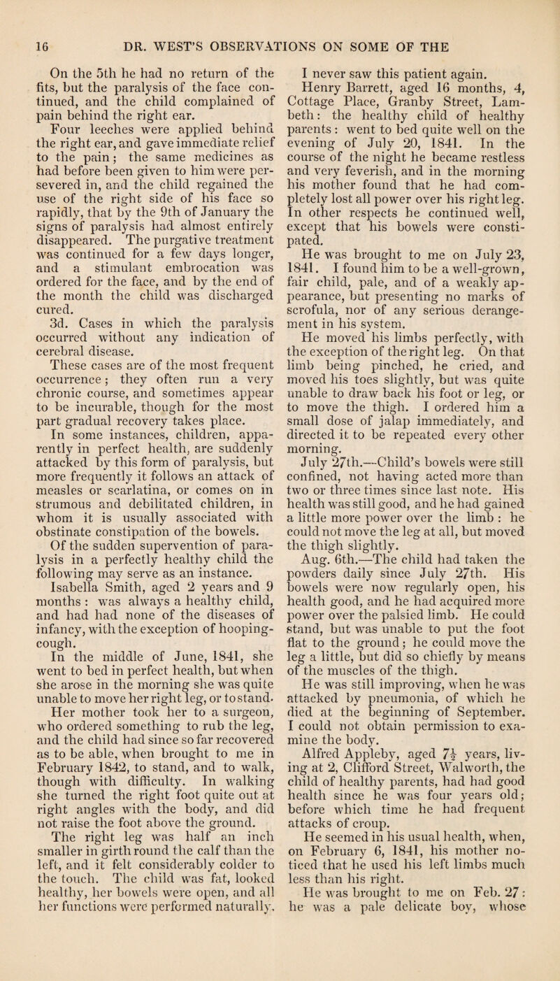 On the 5th he had no return of the fits, but the paralysis of the face con¬ tinued, and the child complained of pain behind the right ear. Four leeches were applied behind the right ear, and gave immediate relief to the pain; the same medicines as had before been given to him were per¬ severed in, and the child regained the use of the right side of his face so rapidly, that by the 9th of January the signs of paralysis had almost entirely disappeared. The purgative treatment was continued for a few* days longer, and a stimulant embrocation was ordered for the face, and by the end of the month the child was discharged cured. 3d. Cases in which the paralysis occurred without any indication of cerebral disease. These cases are of the most frequent occurrence; they often run a very chronic course, and sometimes appear to be incurable, though for the most part gradual recovery takes place. In some instances, children, appa¬ rently in perfect health, are suddenly attacked by this form of paralysis, but more frequently it follows an attack of measles or scarlatina, or comes on in strumous and debilitated children, in whom it is usually associated with obstinate constipation of the bow*els. Of the sudden supervention of para¬ lysis in a perfectly healthy child the following may serve as an instance. Isabella Smith, aged 2 years and 9 months : was always a healthy child, and had had none of the diseases of infancy, with the exception of hooping- cough. In the middle of June, 1841, she went to bed in perfect health, but when she arose in the morning she was quite unable to move her right leg, or to stand. Her mother took her to a surgeon, who ordered something to rub the leg, and the child had since so far recovered as to be able, when brought to me in February 1842, to stand, and to walk, though with difficulty. In walking she turned the right foot quite out at right angles with the body, and did not raise the foot above the ground. The right leg was half an inch smaller in girth round the calf than the left, and it felt considerably colder to the touch. The child was fat, looked healthy, her bow-els were open, and all her functions were performed naturally. I never saw this patient again. Henry Barrett, aged 16 months, 4, Cottage Place, Granby Street, Lam¬ beth : the healthy child of healthy parents : went to bed quite well on the evening of July 20, 1841. In the course of the night he became restless and very feverish, and in the morning his mother found that he had com¬ pletely lost all power over his right leg. In other respects he continued well, except that his bowels were consti¬ pated. He was brought to me on July 23, 1841. I found him to be a well-grown, fair child, pale, and of a wTeakly ap¬ pearance, but presenting no marks of scrofula, nor of any serious derange¬ ment in his system. He moved his limbs perfectly, w*ith the exception of the right leg. On that limb being pinched, he cried, and moved his toes slightly, but was quite unable to draw back his foot or leg, or to move the thigh. I ordered him a small dose of jalap immediately, and directed it to be repeated every other morning. July 27th.—Child’s bowels were still confined, not having acted more than tw7o or three times since last note. His health was still good, and he had gained a little more power over the limb : he could not move the leg at all, but moved the thigh slightly. Aug. 6th.—The child had taken the powders daily since July 27 th. His bowels were now regularly open, his health good, and he had acquired more pow*er over the palsied limb. He could stand, but was unable to put the foot flat to the ground; he could move the leg a little, but did so chiefly by means of the muscles of the thigh. He was still improving, when he was attacked by pneumonia, of which he died at the beginning of September. I could not obtain permission to exa¬ mine the body. Alfred Appleby, aged 7v years, liv¬ ing at 2, Clifford Street, Walworth, the child of healthy parents, had had good health since he was four years old; before which time he had frequent attacks of croup. He seemed in his usual health, when, on February 6, 1841, his mother no¬ ticed that he used his left limbs much less than his right. He was brought to me on Feb. 27: he was a pale delicate boy, whose