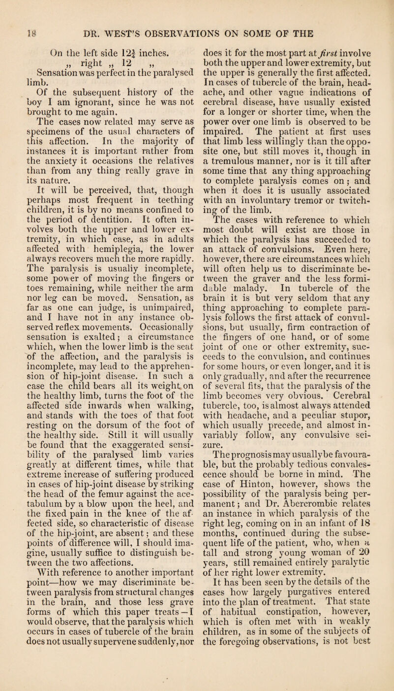 On the left side 12f inches. » right „ 12 Sensation was perfect in the paralysed limb. Of the subsequent history of the boy I am ignorant, since he was not brought to me again. The cases now related may serve as specimens of the usual characters of this affection. In the majority of instances it is important rather from the anxiety it occasions the relatives than from any thing really grave in its nature. It will be perceived, that, though perhaps most frequent in teething children, it is by no means confined to the period of dentition. It often in¬ volves both the upper and lower ex¬ tremity, in which case, as in adults affected with hemiplegia, the lower always recovers much the more rapidly. The paralysis is usualiy incomplete, some power of moving the fingers or toes remaining, while neither the arm nor leg can be moved. Sensation, as far as one can judge, is unimpaired, and I have not in any instance ob¬ served reflex movements. Occasionally sensation is exalted; a circumstance which, when the lower limb is the seat of the affection, and the paralysis is incomplete, may lead to the apprehen¬ sion of hip-joint disease. In such a case the child bears all its weight on the healthy limb, turns the foot of the affected side inwards when walking, and stands with the toes of that foot resting on the dorsum of the foot of the healthy side. Still it will usually be found that the exaggerated sensi¬ bility of the paralysed limb varies greatly at different times, while that extreme increase of suffering produced in cases of hip-joint disease by striking the head of the femur against the ace¬ tabulum by a blow upon the heel, and the fixed pain in the knee of the af¬ fected side, so characteristic of disease of the hip-joint, are absent; and these points of difference will, I should ima¬ gine, usually suffice to distinguish be¬ tween the two affections. With reference to another important point—how we may discriminate be¬ tween paralysis from structural changes in the brain, and those less grave forms of which this paper treats —I would observe, that the paralysis which occurs in cases of tubercle of the brain does not usually supervene suddenly, nor does it for the most part at first involve both the upper and lower extremity, but the upper is generally the first affected. In cases of tubercle of the brain, head¬ ache, and other vague indications of cerebral disease, have usually existed for a longer or shorter time, when the power over one limb is observed to be impaired. The patient at first uses that limb less willingly than the oppo¬ site one, but still moves it, though in a tremulous manner, nor is it till after some time that any thing approaching to complete paralysis comes on ; and when it does it is usually associated with an involuntary tremor or twitch¬ ing of the limb. The cases with reference to which most doubt will exist are those in which the paralysis has succeeded to an attack of convulsions. Even here, however, there are circumstances which will often help us to discriminate be¬ tween the graver and the less formi¬ dable malady. In tubercle of the brain it is but very seldom that any thing approaching to complete para¬ lysis follows the first attack of convul¬ sions, but usually, firm contraction of the fingers of one hand, or of some joint of one or other extremity, suc¬ ceeds to the convulsion, and continues for some hours, or even longer, and it is only gradually, and after the recurrence of several fits, that the paralysis of the limb becomes very obvious. Cerebral tubercle, too, is almost always attended with headache, and a peculiar stupor, which usually precede, and almost in¬ variably follow, any convulsive sei¬ zure. The prognosis may usuallybe favoura¬ ble, but the probably tedious convales¬ cence should be borne in mind. The case of Hinton, however, shows the possibility of the paralysis being per¬ manent ; and Dr. Abercrombie relates an instance in which paralysis of the right leg, coming on in an infant of 18 months, continued during the subse¬ quent life of the patient, who, when a tall and strong young woman of 20 years, still remained entirely paralytic of her right lower extremity. It has been seen by the details of the cases how largely purgatives entered into the plan of treatment. That state of habitual constipation, however, which is often met with in weakly children, as in some of the subjects of the foregoing observations, is not best