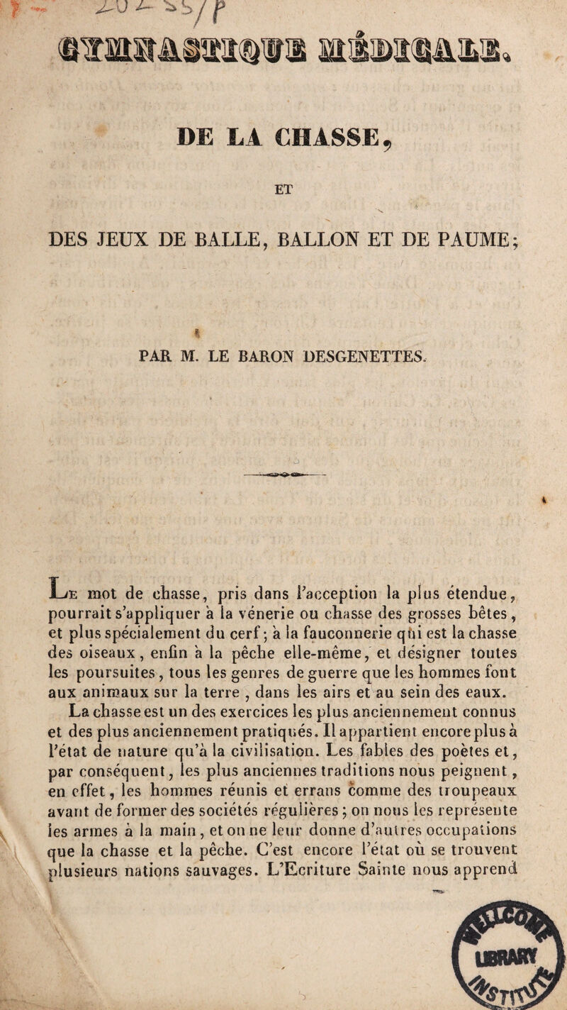 DE LA CHASSE, ET DES JEUX DE BALLE, BALLON ET DE PAUME; PAR M. LE BARON ÜESGENETTES. i Le mot de chasse, pris dans racception la plus étendue, pourrait s appliquer a la vénerie ou chasse des grosses bêtes, et plus spécialement du cerf; a la fauconnerie qfii est lâchasse des oiseaux, enfin a la pêche elle-même, et désigner toutes les poursuites, tous les genres de guerre que les hommes font aux animaux sur la terre , dans les airs et au sein des eaux. La chasse est un des exercices les plus anciennement connus et des plus anciennement pratiqués. Il appartient encore plus à Tétât de nature qu’à la civilisation. Les fables des poètes et, par conséquent, les plus anciennes traditions nous peignent, en effet, les hommes réunis et errans comme des troupeaux avant de former des sociétés régulières ; on nous les représente les armes à la main , et on ne leur donne d’autres occupations que la chasse et la pêche. C’est encore Tétat où se trouvent plusieurs nations sauvages. L’Ecriture Sainte nous apprend