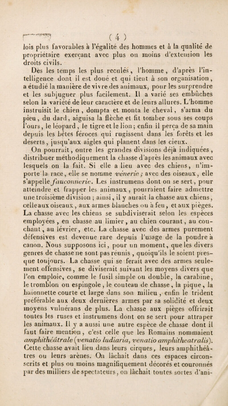 lois plus favorables h l’égalité des hommes et à la qualité de propriétaire exerçant avec plus ou moins d’extension les droits civils. Dès les temps les plus reculés , l’homme , d’après l’in¬ telligence dont il est doué et qui tient à son organisation, a étudié la manière de vivre des animaux, pour les surprendre et les subjuguer plus facilement. Il a varié ses embûches selon la variété de leur caractère et de leurs allures. L’homme instruisit le chien, dompta et monta le cheval, s’aima du pieu, du dard, aiguisa la flèche et fit tomber sous ses coups l’ours, le léopard , le tigre et le lion ; enfin il perça de sa main depuis les bêles féroces qui rugissent dans les forêts et les deseris, jusqu’aux aigles qui planent dans les cieux. On pourrait, outre les grandes divisions déjà indiquées, distribuer méthodiquement la chasse d’après les animaux avec lesquels on la fait. Si elle a lieu avec des chiens, n’im¬ porte la race, elle se nomme vénerie ; avec des oiseaux, elle s’appelleybwco/meA'ie. Les iiistrumens dont ou se sert, pour atteindre et frapper les animaux, pourraient faire admettre une troisième division ; ainsi, il y aurait la chasse aux chiens, celle aux oiseaux, aux armes blanches ou a feu, et aux pièges. La chasse avec les chiens se subdiviserait selon les espèces employées , en chasse au limier, au chien courant, au cou¬ chant, au lévrier, etc. La chasse avec des armes purement défensives est devenue rare depuis l’usage de la poudre à canon. INous supposons ici, pour un moment, que les divers genres de chasse ne sont pas réunis , quoiqu’ils le soient pres¬ que toujours. La chasse qui se ferait avec des armes seule¬ ment offensives, se diviserait suivant les moyens divers que l’on emploie, comme le fusil simple ou double, la carabine, le tromhlon ou espiiigole , le couteau de chasse , la pique, la baïonnette courte et large dans sou milieu , enfin le trident préférable aux deux dernières armes par sa solidité et deux moyens vnlnérans de plus. La chasse aux pièges offrirait toutes les ruses et instrumens dont on se sert pour attraper les animaux. Il y a aussi une autre espèce de chasse dont il faut faire mention, c’est celle que les Romains nommaient amphithéâtrale {yenatio liidiaria^ venatio amphitheatralis). Celte chasse avait lieu dans leurs cirques, leurs amphithé⬠tres ou leurs arènes. Ou lâchait dans ces espaces circon¬ scrits et plus ou moins magnifiquement décorés et couronnés par des milliers de spectateurs, on lâchait toutes sortes d’ani-