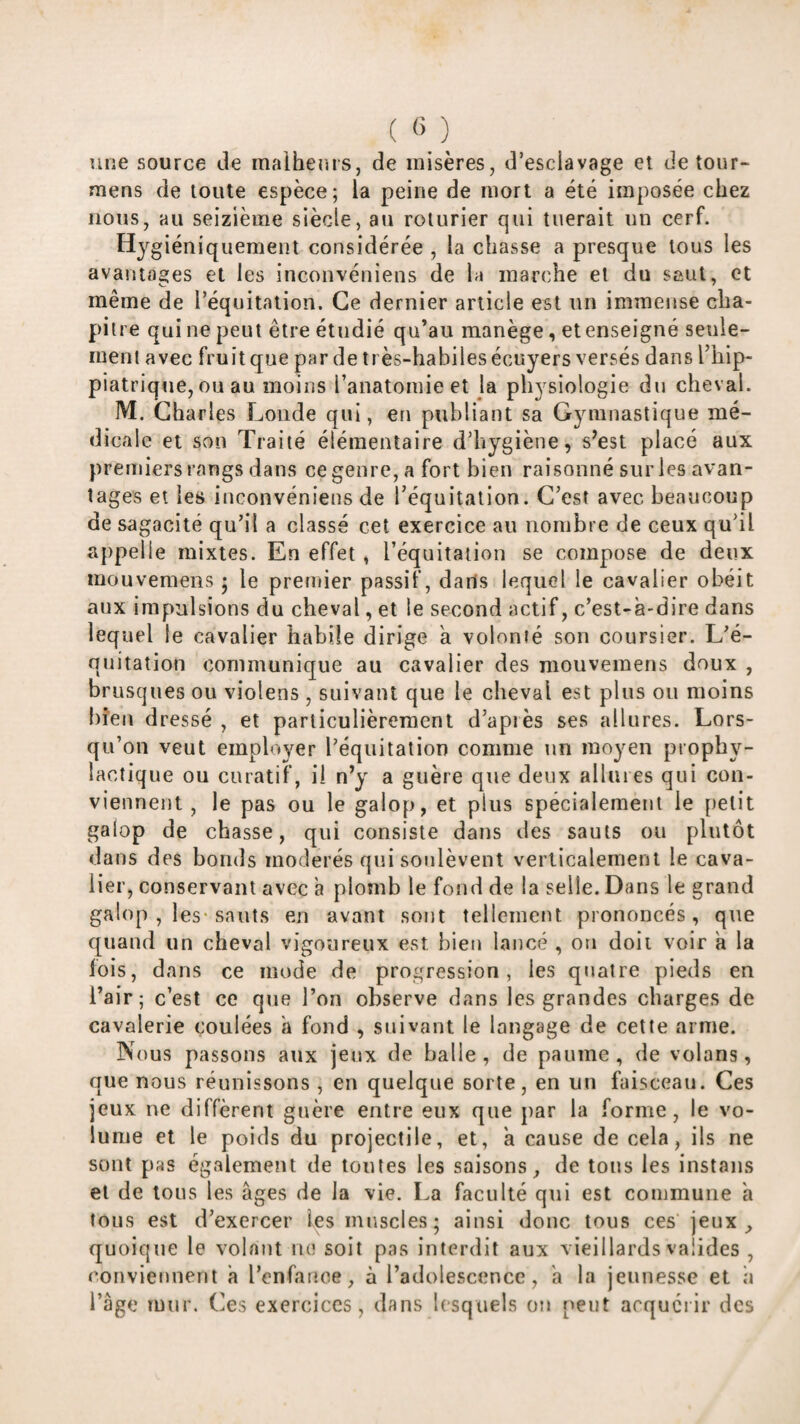 une source de malhems, de misères, d’esclavage et detour- mens de toute espèce; la peine de mort a été imposée chez nous, au seizième siècle, au roturier qui tuerait un cerf. Hygiéniquement considérée , la chasse a presque tous les avantages et les inconvéniens de la marche et du saut, et même de l’équitation. Ce dernier article est un immense cha¬ pitre qui ne peut être étudié qu’au manège, et enseigné seule¬ ment avec fruit que par de très-habiles écuyers versés dans l’hip- piatrique, ou au moins l’anatomie et la physiologie du cheval. M. Charles Loiide qui, en publiant sa Gymnastique mé¬ dicale et son Traité élémentaire d’hygiène, s’est placé aux premiers rangs dans ce genre, a fort bien raisonné sur les avan¬ tages et les inconvéniens de Téquitation. C’est avec beaucoup de sagacité qu’il a classé cet exercice au nombre de ceux qu’il appelle mixtes. En effet , l’équitation se compose de deux mouvemeiis ; le premier passif, dans lequel le cavalier obéit aux impulsions du cheval, et le second actif, c’est-à-dire dans lequel le cavalier habile dirige à volonté son coursier. L’é¬ quitation communique au cavalier des mouvemens doux , brusques ou violens , suivant que le cheval est plus ou moins bien dressé , et particulièrement d’après ses allures. Lors¬ qu’on veut employer l’équitation comme un moyen prophy¬ lactique ou curatif, il n’y a guère que deux allures qui con¬ viennent , le pas ou le galop, et plus spécialement le petit galop de chasse, qui consiste dans des sauts on plutôt dans des bonds modérés qui soulèvent verticalement le cava¬ lier, conservant avec à plomb le fond de la selle. Dans le grand galop , les-sauts en avant sont tellement prononcés, que quand un cheval vigoureux est bien lancé , on doit voir à la lois, dans ce mode de progression, les quatre pieds en l’air; c’est ce que l’on observe dans les grandes charges de cavalerie coulées à fond , suivant le langage de cette arme. Nous passons aux jeux de balle, de paume, de volans, que nous réunissons , en quelque sorte, en un faisceau. Ces jeux ne diffèrent guère entre eux que par la forme, le vo¬ lume et le poids du projectile, et, à cause de cela, ils ne sont pas également de tontes les saisons, de tous les instans et de tous les âges de la vie. La faculté qui est commune a tous est d’exercer les muscles; ainsi donc tous ces jeux, quoique le volant ne soit pas interdit aux vieillards valides , conviennent à l’enfaiioe, à l’adolescence, a la jeunesse et h l’âge mur. ('es exercices, dans Icsqtiels on peut arquéiir des