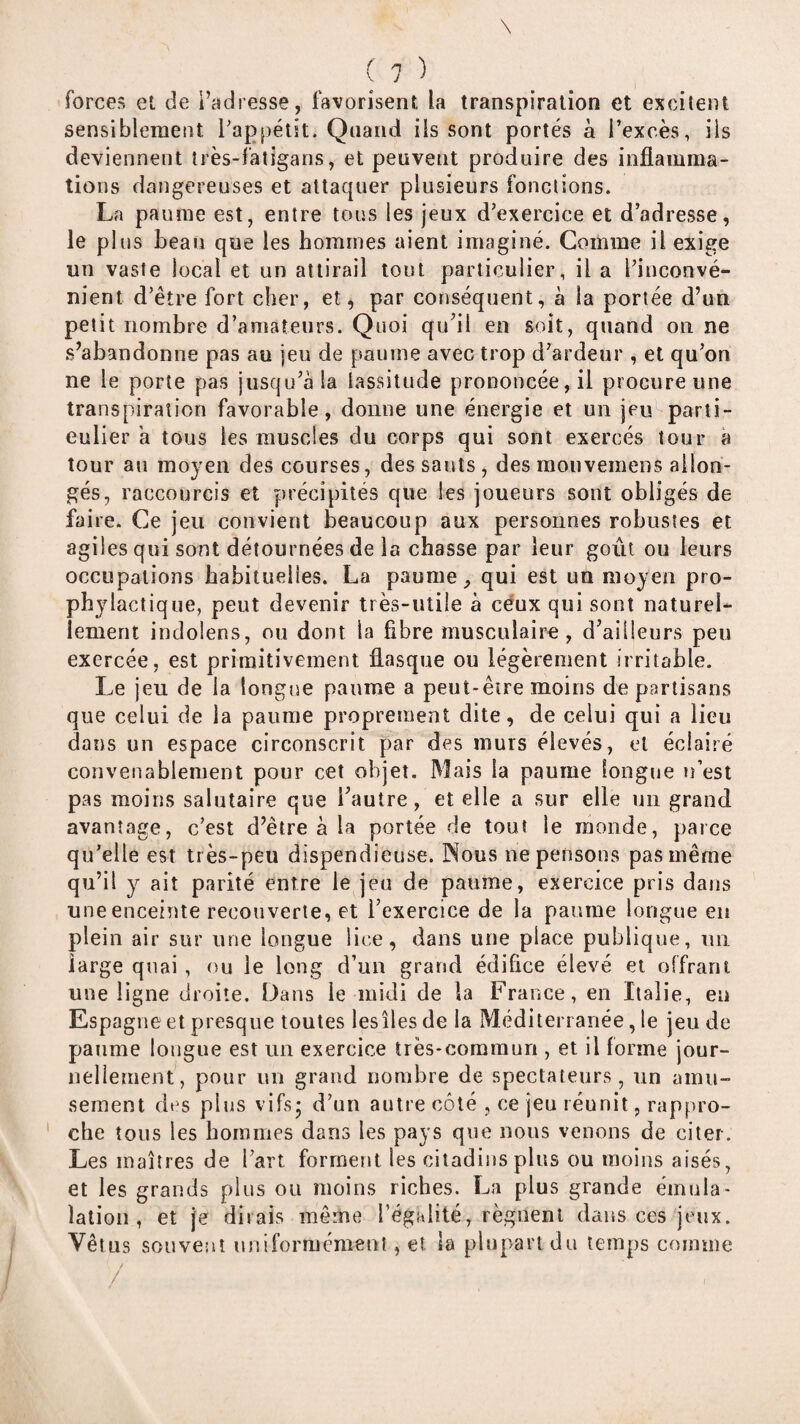 forces et de l’adresse, favorisent la transpiration et excitent sensiblement Pappétit. Quand iis sont portés à l’excès, ils deviennent très-faligans, et peuvent produire des inflamma¬ tions dangereuses et attaquer plusieurs fonctions. La paume est, entre tous les jeux d’exercice et d’adresse, le plus beau que les hommes aient imaginé. Comme il exige un vaste local et un attirail tout particulier, il a l’inconvé¬ nient d’être fort cher, et, par conséquent, à la portée d’un petit nombre d’amateurs. Quoi qu^il en soit, quand on ne s’abandonne pas au jeu de paume avec trop d’ardeur , et qu’on ne le porte pas jusqu’à la lassitude prononcée, il procure une transpiration favorable, donne une énergie et un jeu parti¬ culier a tous les muscles du corps qui sont exercés tour a tour au moyen des courses, des sauts , des monveraens allon¬ gés, raccourcis et précipités que les joueurs sont obligés de faire. Ce jeu convient beaucoup aux personnes robustes et agiles qui sont détournées de la chasse par leur goût ou leurs occupations habituelles. La paume, qui est un moyen pro¬ phylactique, peut devenir très-utile à céux qui sont naturel¬ lement indolens, on dont la fibre musculaire, d’ailleurs peu exercée, est primitivement flasque ou légèrement irritable. Le jeu de la longjæ paume a peut-être moins de partisans que celui de la paume proprement dite, de celui qui a lieu dans un espace circonscrit par des murs élevés, et éclairé convenablement pour cet objet. Mais la paume fongne n’est pas moins salutaire que l’autre, et elle a sur elle un grand avantage, c’est d’être à la portée de tout le monde, parce qu’elle est très-peu dispendieuse. Nous ne pensons pas même qu’il y ait parité entre le jeu de paume, exercice pris dans uneenceime recouverte, et l’exercice de la paume longue en plein air sur une longue lice, dans une place publique, un large quai , (m le long d’un grand édifice élevé et offrant une ligne droite. Dans le midi de la France, en Italie, en Espagne et presque toutes les îles de la Méditerranée, le jeu de paume longue est un exercice très-commun , et il forme jour- neliement, pour un grand nombre de spectateurs, un amu¬ sement des plus vifsj d’un autre côté , ce jeu réunit, rappro¬ che tous les hommes dans les pays que nous venons de citer. Les maîtres de l’art forment les citadins plus ou moins aisés, et les grands plus ou moins riches. La plus grande émula- lation , et je dirais même l’égalité, régnent dans ces jeux. Vêtus souvent uniformément, et la plupart du temps comme