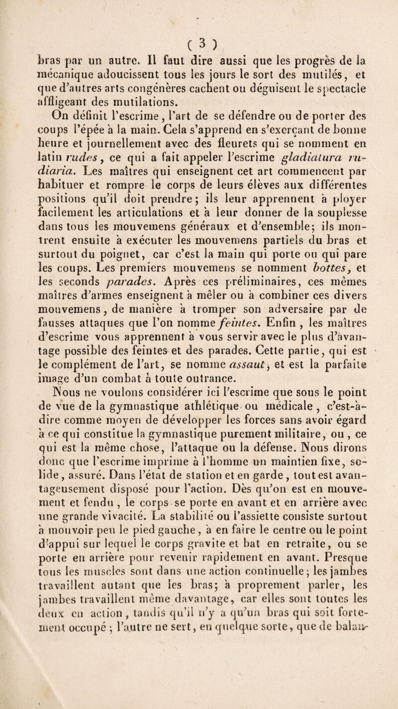 Lias par un autre. Il faut dire aussi que les progrès de la mécanique adoucissent tous les jours le sort des mutilés, et que d’autres arts congénères cachent ou déguisent le spectacle affligeant des mutilations. On définit l’escrime, l’art de se défendre ou de porter des coups l’épée a la main. Cela s’apprend en s’exerçant de bonne heure et journellement avec des fleurets qui se nomment en latin rudes y ce qui a fait appeler l’escrime gladiatura rii- diaria. Les maîtres qui enseignent cet art commencent par habituer et rompre le corps de leurs élèves aux différentes positions qu’il doit prendre; ils leur apprennent h plojer facilement les articulations et a leur donner de la souplesse dans tous les mouvemens généraux et d’ensemble; ils mon¬ trent ensuite à exécuter les mouvemens partiels du bras et surtout du poignet, car c’est la main qui porte ou qui pare les coups. Les premiers mouvemens se nomment hottes, et les seconds parades. Après ces préliminaires, ces mêmes maîtres d’armes enseignent à mêler ou a combiner ces divers mouvemens, de manière à tromper son adversaire par de fausses attaques que l’on nommeEnfin , les maîtres d’escrime vous apprennent a vous servir avec le plus d’avan¬ tage possible des feintes et des parades. Cette partie, qui est le complément de l’art, se nomme assaut, et est la parfaite image d’un combat a toute outrance. INous ne voulons considérer ici l’escrime que sous le point de vue de la gymnastique athlétique ou médicale , c’est-a*- dire comme moyen de développer les forces sans avoir égard a ce qui constitue la gymnastique purement militaire, ou , ce qui est la même chose, l’attaque ou la défense. Nous dirons donc que l’escrime imprime à l’homme un maintien fixe, so¬ lide , assuré. Dans l’état de station et en garde , tout est avan¬ tageusement disposé pour l’action. Dès qu’on est en mouve¬ ment et fendu , le corps se porte eu avant et en arrière avec une grande vivacité. La stabilité ou l’assiette consiste surtout à mouvoir peu le pied gauche, a en faire le centre ou le point d’appui sur lequel le corps gravite et bat en retraite, ou se porte en arrière pour revenir rapidement en avant. Presque tous les muscles sont dans mie action continuelle; les jambes travaillent autant que les bras; a proprement parler, les jambes travaillent même davantage, car elles sont toutes les deux Cil action, tandis qu’il ii’y a qu’un bras qui soit forte¬ ment occupé ; l’autre ne sert, eu quelque sorte, que de balaiv-