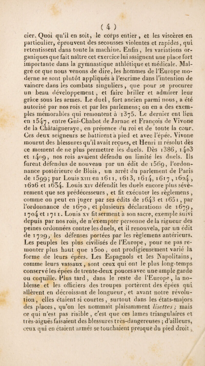 cier. Quoi qu^il en soit, le corps entier, et les viscères en particulier, éprouvent des secousses violentes et rapides, qui retentissent dans toute la maeliine. Enfin , les variations or¬ ganiques que fait naître cet exercice lui assignent une place fort importante dans la gymnastique athlétique et médicale. Mal¬ gré ce que nous venons de dire, les hommes de fEurope mo¬ derne se sont plutôt appliqués à Tescrime dans fiiiteniion de vaincre dans les combats singuliers, que pour se procurer un beau développement, et faire briller et admirer leur grâce sous les armes. Le duel, fort ancien parmi nous, a été autorisé par nos rois et par les parlemens; on en a des exem¬ ples mémorables qui remontent à i3'^5. Le dernier eut lieu en i547j Gui-Chabot de Jarnac et François de Vivone de la Châtaigneraye, en présence du roi et de toute la cour. Ces deux seigneurs se battirent â pied et avec Tépée. Vivone mourut des blessures qu’il avait reçues, et Henri ii résolut dès ce moment de ne plus permettre les duels. Dès i386, i4o3 et i4^9 7 rois avaient défendu ou limité les duels. Ils furent défendus de nouveau par un édit de iSbg, l'ordon¬ nance postérieure de Blois , un arrêt du parlement de Paris de 15995 par Louis xrii en 1611, 1613, 16i4, 1617,1624 , 1626 et i654‘ Louis xiv défendit les duels encore plus sévè¬ rement que ses prédécesseurs, et fit exécuter les règlemens , comme ou peut en juger par ses édits de i643 et i65i, par l’ordonnance de 1670, et plusieurs déclarations de 1679, 1704 et l'jii. Louis XV fit serment a son sacre, exemple suivi depuis par nos rois, de n’exempter personne de la rigueur des peines ordonnées contre les duels, et il renouvela, par un édit de 1729,' les défenses portées par les règlemens antérieurs. Les peuples les plus civilisés de l’Europe, pour ne pas re¬ monter plus haut que i5oo, ont prodigieusement varié la forme de leurs épées. Les Espagnols et les INapolitains, comme leurs vassaux, sont ceux qui ont le plus long-temps conservé les épées de trente-deux pouces avec une ample garde ou coquille. Plus tard, dans le reste de l’Europe, la no¬ blesse et les officiers des troupes portèrent des épées qui allèrent en décroissant de longueur, et avant noire révolu¬ tion, elles étaient si courtes, surtout dans les états-majors des places, qu’on les nommait plaisamment lisettes ; mais ce qui ii’esi pas risible , c’est que ces lames triangulaires et très-aiguës faisaient des blessures très-dangereuses ; d’ailleurs, ceux qui en étaient armés se louchaient presque du pied droit,