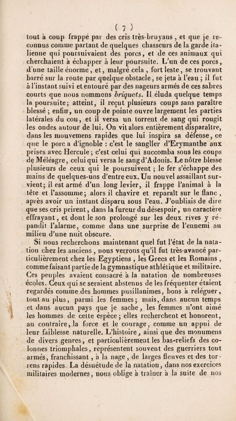 tout à coup frappé par des cris très-bruyans , et que je re¬ connus comme parlant de quelques chasseurs de la garde ita¬ lienne qui poursuivaient des porcs, et de ces animaux qui cherchaient à échapper h leur poursuite. L^un de ces porcs, d’une taille énorme, et, malgré cela , fort leste, se trouvant barré sur la route par quelque obstacle, se jeta à Teau j il fut à rinstànt suivi et entouré par des nageurs armés de ces sabres courts que nous nommons briquets, 11 éluda quelque temps la poursuite; atteint, il reçut plusieurs coups sans paraître blessé ; enfin, un coup de pointe ouvre largement les parties latérales du cou, et il versa un torrent de sang qui rougit les ondes autour de lui. On vil alors entièrement disparaître, dans les mouvemens rapides que lui inspira sa défense, ce que le porc a d’ignoble : c’est le sanglier d’Erymanthe aux prises avec Hercule; c’est celui qui succomba sous les coups de Méléagre, celui qui versa le sangd’Adonis. Le nôtre blesse plusieurs de ceux qui le poursuivent ; le fer s’échappe des mains de quelques-uns d’entre eux. Un nouvel assaillant sur¬ vient; il est armé d’un long levier, il frappe l’animal à la tête et l’assomme; alors il chavire et reparaît sur le liane , après avoir un instant disparu sous l’eau. J’oubliais de dire que ses cris prirent, dans la fureur du désespoir, un caractère effrayant, et dont le son prolongé sur les deux rives y ré¬ pandit l’alarme, comme dans une surprise de l’ennemi au milieu d’une nuit obscure. Si nous recherchons maintenant quel fut l’état de la nata¬ tion chez les anciens , nous verrons qu’il fut très-avancé par¬ ticulièrement chez les Egyptiens , les Grecs et les Romains , comme faisant partie de la gymnastique athlétique et militaire. Ces peuples avaient consacré a la natation de nombreuses écoles. Ceux qui se seraient abstenus de les fréquenter étaient regardés comme des hommes pusillanimes, bons a reléguer, tout au plus, parmi les femmes; mais, dans aucun temps et dans aucun pays que je sache, les femmes n’ont aimé les hommes de cette espèce; elles recherchent et honorent, au contraire, la force et le courage, comme un appui de leur faiblesse naturelle. L’histoire, ainsi que des monumens de divers genres, et particulièrement les bas-reliefs des co¬ lonnes triomphales, représentent souvent des guerriers tout armés, franchissant, a la nage, de larges fleuves et des tor- lens rapides. La désuétude de la natation, dans nos exercices militaires modernes, nous oblige à traîner a la suite de nos