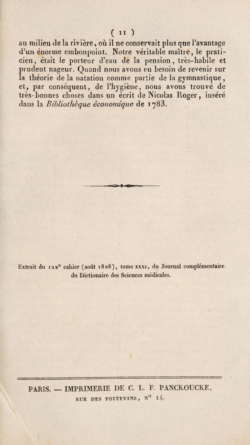 ru) au milieu de la rivière, où il ne conservait plus que davantage d’un énorme embonpoint. Notre véritable maître, le prati¬ cien, était le porteur d’eau de la pension, très-babiîe et prudent nageur. Quand nous avons eu besoin de revenir sur la théorie de la natation comme partie de la gymnastique, et, par conséquent, de l’hygiène, nous avons trouvé de très-bonnes choses dans un écrit de Nicolas Roger, inséré dans la Bibliothèque économique de 1783. Extrait du 122® caliier (août 1828), tome xxxi, du Journal complémentaire du Dictionaire des Sciences médicales. PARIS. — IMPRIMERIE DE C. L. F. PANCKOUCKE, RUE DES POITEVINS, N° l/j*
